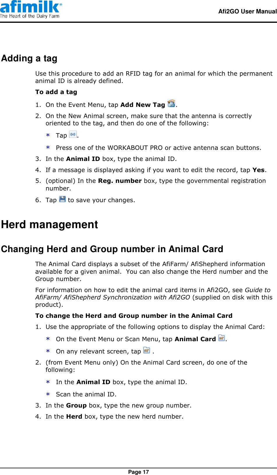   Afi2GO User Manual   Page 17 Adding a tag Use this procedure to add an RFID tag for an animal for which the permanent animal ID is already defined. To add a tag   1.  On the Event Menu, tap Add New Tag  . 2.  On the New Animal screen, make sure that the antenna is correctly oriented to the tag, and then do one of the following: * Tap  . * Press one of the WORKABOUT PRO or active antenna scan buttons. 3.  In the Animal ID box, type the animal ID. 4.  If a message is displayed asking if you want to edit the record, tap Yes. 5.  (optional) In the Reg. number box, type the governmental registration number. 6.  Tap   to save your changes. Herd management Changing Herd and Group number in Animal Card The Animal Card displays a subset of the AfiFarm/ AfiShepherd information available for a given animal.  You can also change the Herd number and the Group number. For information on how to edit the animal card items in Afi2GO, see Guide to AfiFarm/ AfiShepherd Synchronization with Afi2GO (supplied on disk with this product). To change the Herd and Group number in the Animal Card   1.  Use the appropriate of the following options to display the Animal Card: * On the Event Menu or Scan Menu, tap Animal Card  . * On any relevant screen, tap   . 2.  (from Event Menu only) On the Animal Card screen, do one of the following: * In the Animal ID box, type the animal ID. * Scan the animal ID. 3.  In the Group box, type the new group number. 4.  In the Herd box, type the new herd number. 