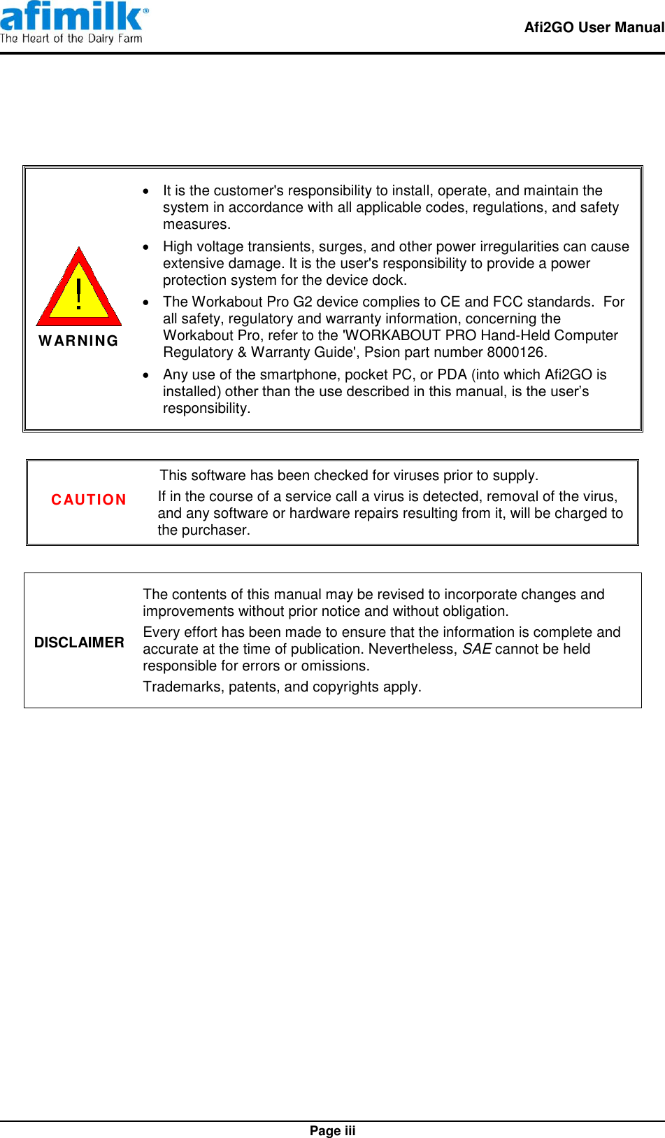   Afi2GO User Manual   Page iii    WARNING   It is the customer&apos;s responsibility to install, operate, and maintain the system in accordance with all applicable codes, regulations, and safety measures.   High voltage transients, surges, and other power irregularities can cause extensive damage. It is the user&apos;s responsibility to provide a power protection system for the device dock.   The Workabout Pro G2 device complies to CE and FCC standards.  For all safety, regulatory and warranty information, concerning the Workabout Pro, refer to the &apos;WORKABOUT PRO Hand-Held Computer Regulatory &amp; Warranty Guide&apos;, Psion part number 8000126.   Any use of the smartphone, pocket PC, or PDA (into which Afi2GO is installed) other than the use described in this manual, is the user’s responsibility.  CAUTION This software has been checked for viruses prior to supply. If in the course of a service call a virus is detected, removal of the virus, and any software or hardware repairs resulting from it, will be charged to the purchaser.  DISCLAIMER The contents of this manual may be revised to incorporate changes and improvements without prior notice and without obligation. Every effort has been made to ensure that the information is complete and accurate at the time of publication. Nevertheless, SAE cannot be held responsible for errors or omissions. Trademarks, patents, and copyrights apply.             