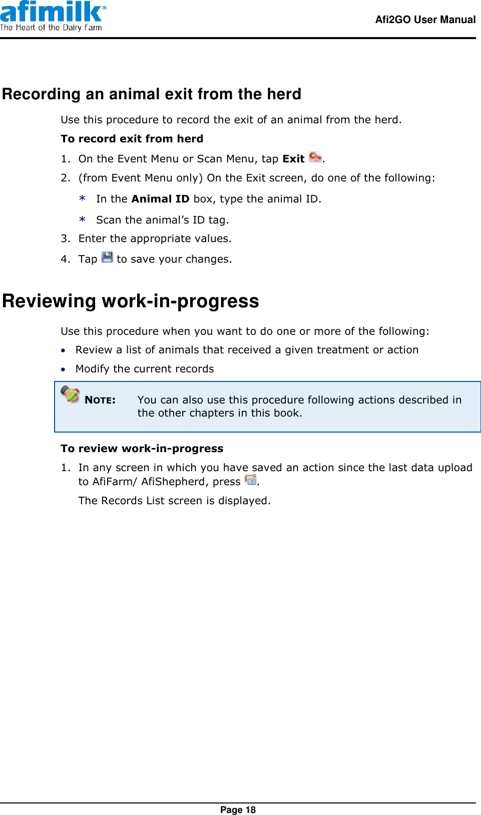   Afi2GO User Manual   Page 18 Recording an animal exit from the herd Use this procedure to record the exit of an animal from the herd. To record exit from herd   1.  On the Event Menu or Scan Menu, tap Exit  . 2.  (from Event Menu only) On the Exit screen, do one of the following: * In the Animal ID box, type the animal ID. * Scan the animal’s ID tag. 3.  Enter the appropriate values. 4.  Tap   to save your changes. Reviewing work-in-progress Use this procedure when you want to do one or more of the following:  Review a list of animals that received a given treatment or action  Modify the current records  NOTE:  You can also use this procedure following actions described in the other chapters in this book. To review work-in-progress 1.  In any screen in which you have saved an action since the last data upload to AfiFarm/ AfiShepherd, press  . The Records List screen is displayed. 