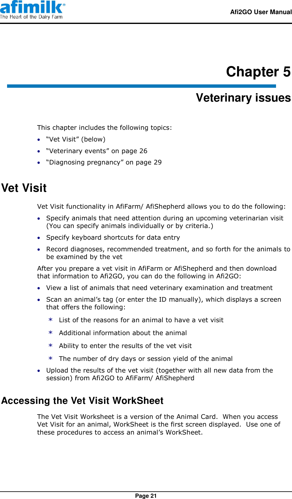   Afi2GO User Manual   Page 21 Chapter 5 Veterinary issues This chapter includes the following topics:  “Vet Visit” (below)  “Veterinary events” on page 26  “Diagnosing pregnancy” on page 29 Vet Visit Vet Visit functionality in AfiFarm/ AfiShepherd allows you to do the following:  Specify animals that need attention during an upcoming veterinarian visit (You can specify animals individually or by criteria.)  Specify keyboard shortcuts for data entry  Record diagnoses, recommended treatment, and so forth for the animals to be examined by the vet After you prepare a vet visit in AfiFarm or AfiShepherd and then download that information to Afi2GO, you can do the following in Afi2GO:  View a list of animals that need veterinary examination and treatment  Scan an animal’s tag (or enter the ID manually), which displays a screen that offers the following: * List of the reasons for an animal to have a vet visit * Additional information about the animal * Ability to enter the results of the vet visit * The number of dry days or session yield of the animal  Upload the results of the vet visit (together with all new data from the session) from Afi2GO to AfiFarm/ AfiShepherd Accessing the Vet Visit WorkSheet The Vet Visit Worksheet is a version of the Animal Card.  When you access Vet Visit for an animal, WorkSheet is the first screen displayed.  Use one of these procedures to access an animal’s WorkSheet. 