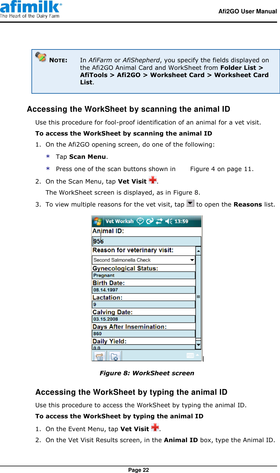   Afi2GO User Manual   Page 22  NOTE:  In AfiFarm or AfiShepherd, you specify the fields displayed on the Afi2GO Animal Card and WorkSheet from Folder List &gt; AfiTools &gt; Afi2GO &gt; Worksheet Card &gt; Worksheet Card List.  Accessing the WorkSheet by scanning the animal ID Use this procedure for fool-proof identification of an animal for a vet visit. To access the WorkSheet by scanning the animal ID 1.  On the Afi2GO opening screen, do one of the following: * Tap Scan Menu. * Press one of the scan buttons shown in   Figure 4 on page 11. 2.  On the Scan Menu, tap Vet Visit  . The WorkSheet screen is displayed, as in Figure 8. 3.  To view multiple reasons for the vet visit, tap   to open the Reasons list.  Figure 8: WorkSheet screen Accessing the WorkSheet by typing the animal ID Use this procedure to access the WorkSheet by typing the animal ID. To access the WorkSheet by typing the animal ID 1.  On the Event Menu, tap Vet Visit  . 2.  On the Vet Visit Results screen, in the Animal ID box, type the Animal ID. 