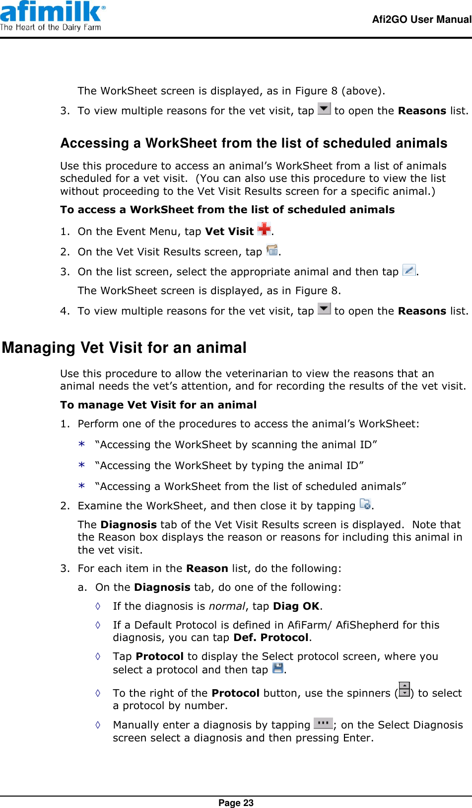   Afi2GO User Manual   Page 23 The WorkSheet screen is displayed, as in Figure 8 (above). 3.  To view multiple reasons for the vet visit, tap   to open the Reasons list. Accessing a WorkSheet from the list of scheduled animals Use this procedure to access an animal’s WorkSheet from a list of animals scheduled for a vet visit.  (You can also use this procedure to view the list without proceeding to the Vet Visit Results screen for a specific animal.) To access a WorkSheet from the list of scheduled animals  1.  On the Event Menu, tap Vet Visit  . 2.  On the Vet Visit Results screen, tap  . 3.  On the list screen, select the appropriate animal and then tap  . The WorkSheet screen is displayed, as in Figure 8. 4.  To view multiple reasons for the vet visit, tap   to open the Reasons list. Managing Vet Visit for an animal Use this procedure to allow the veterinarian to view the reasons that an animal needs the vet’s attention, and for recording the results of the vet visit. To manage Vet Visit for an animal 1.  Perform one of the procedures to access the animal’s WorkSheet: * “Accessing the WorkSheet by scanning the animal ID” * “Accessing the WorkSheet by typing the animal ID” * “Accessing a WorkSheet from the list of scheduled animals” 2.  Examine the WorkSheet, and then close it by tapping  . The Diagnosis tab of the Vet Visit Results screen is displayed.  Note that the Reason box displays the reason or reasons for including this animal in the vet visit. 3.  For each item in the Reason list, do the following: a. On the Diagnosis tab, do one of the following: ◊ If the diagnosis is normal, tap Diag OK. ◊ If a Default Protocol is defined in AfiFarm/ AfiShepherd for this diagnosis, you can tap Def. Protocol. ◊ Tap Protocol to display the Select protocol screen, where you select a protocol and then tap  . ◊ To the right of the Protocol button, use the spinners ( ) to select a protocol by number. ◊ Manually enter a diagnosis by tapping  ; on the Select Diagnosis screen select a diagnosis and then pressing Enter. 