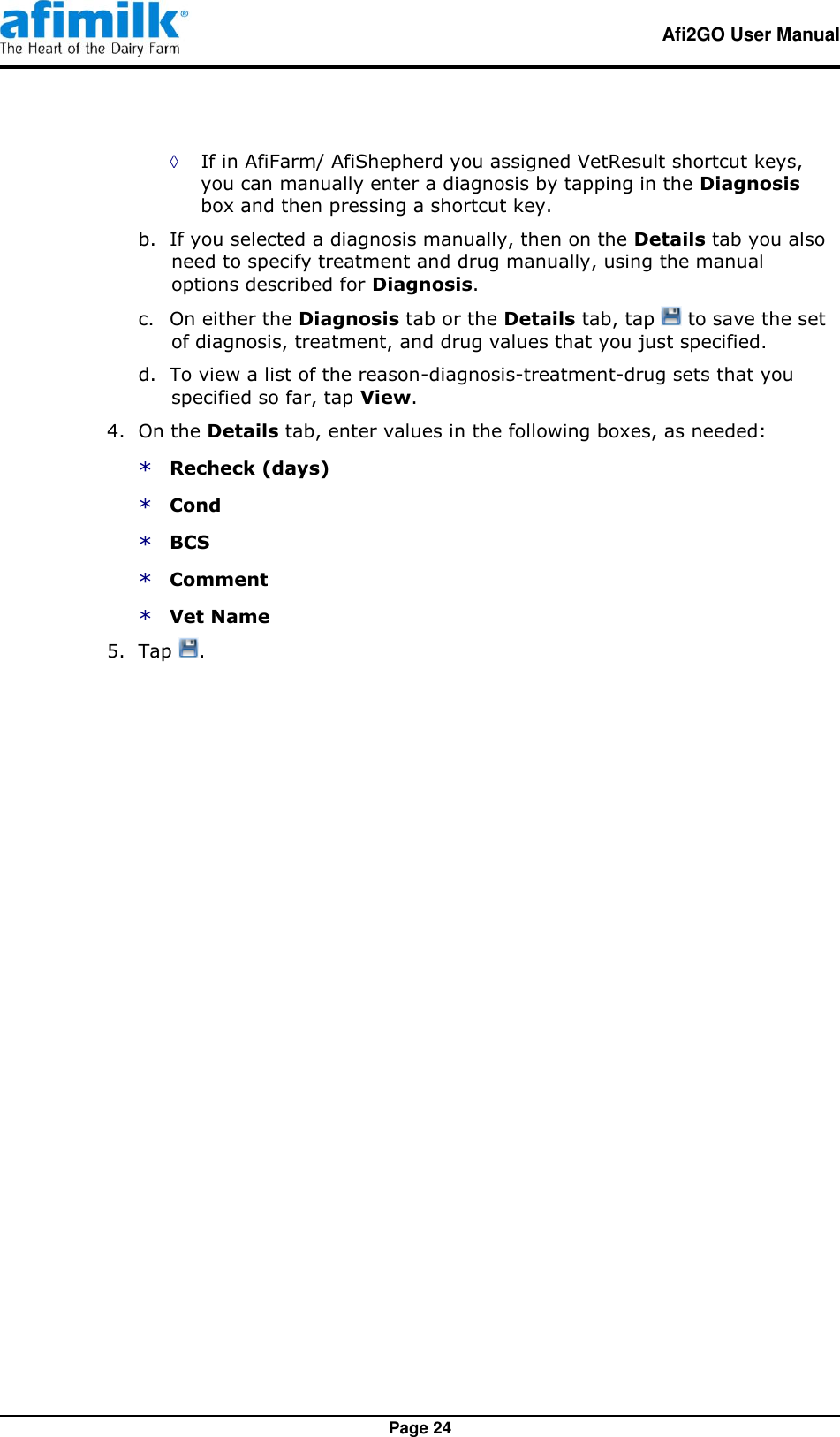   Afi2GO User Manual   Page 24 ◊ If in AfiFarm/ AfiShepherd you assigned VetResult shortcut keys, you can manually enter a diagnosis by tapping in the Diagnosis box and then pressing a shortcut key. b. If you selected a diagnosis manually, then on the Details tab you also need to specify treatment and drug manually, using the manual options described for Diagnosis. c. On either the Diagnosis tab or the Details tab, tap   to save the set of diagnosis, treatment, and drug values that you just specified. d. To view a list of the reason-diagnosis-treatment-drug sets that you specified so far, tap View. 4.  On the Details tab, enter values in the following boxes, as needed: * Recheck (days) * Cond * BCS * Comment * Vet Name 5.  Tap  . 