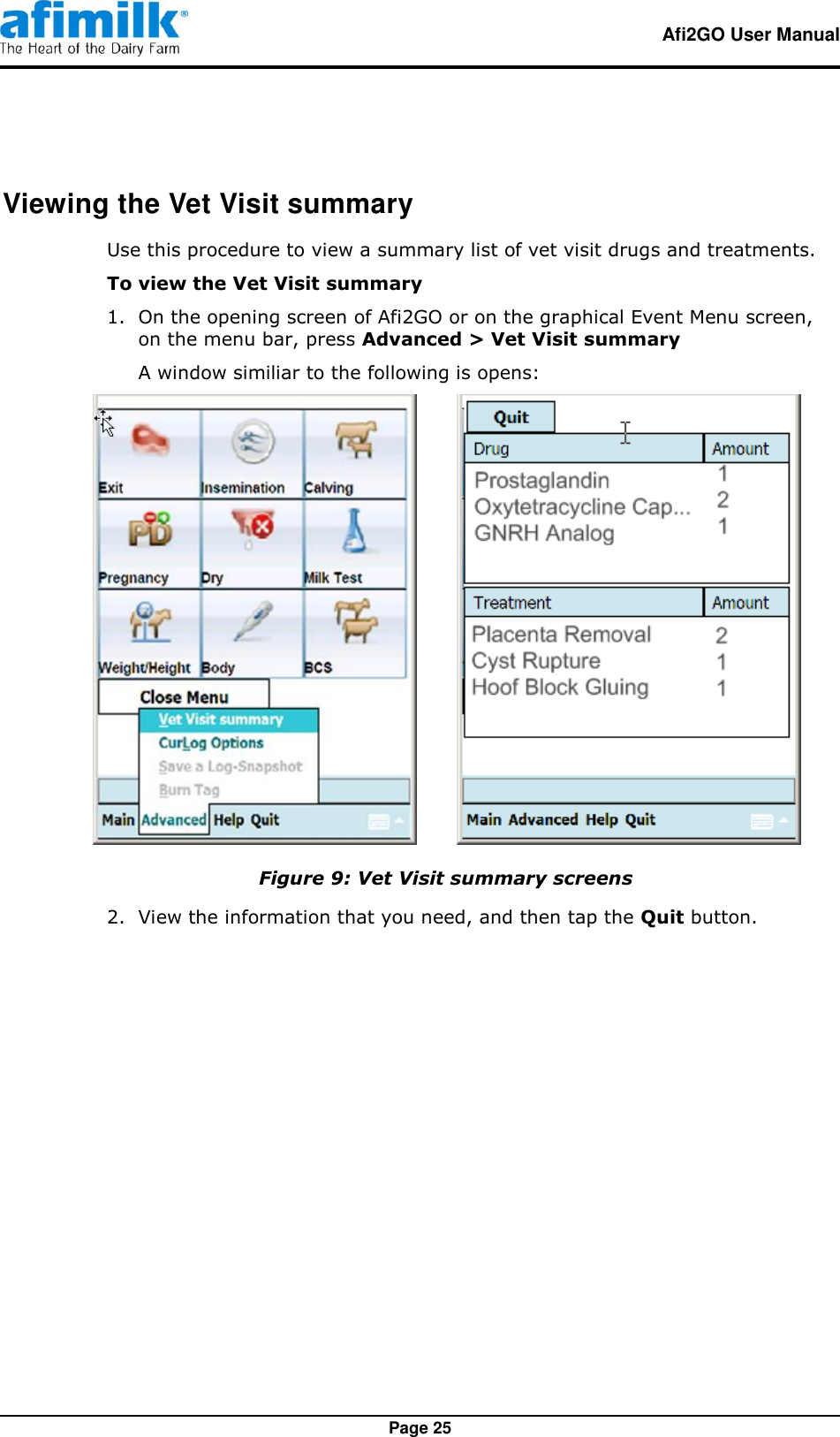   Afi2GO User Manual   Page 25 Viewing the Vet Visit summary Use this procedure to view a summary list of vet visit drugs and treatments. To view the Vet Visit summary 1.  On the opening screen of Afi2GO or on the graphical Event Menu screen, on the menu bar, press Advanced &gt; Vet Visit summary  A window similiar to the following is opens:         Figure 9: Vet Visit summary screens 2.  View the information that you need, and then tap the Quit button. 