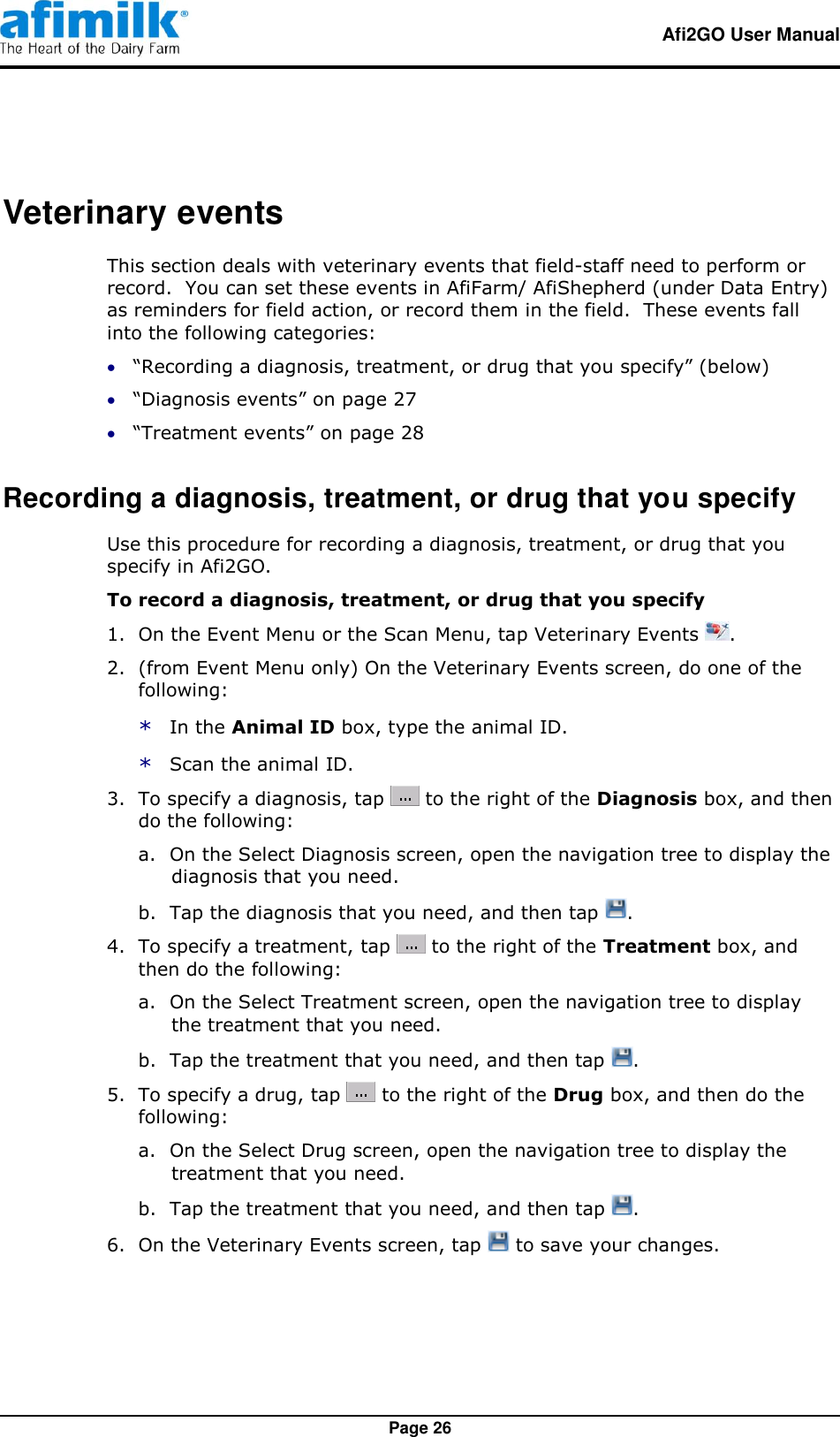   Afi2GO User Manual   Page 26 Veterinary events This section deals with veterinary events that field-staff need to perform or record.  You can set these events in AfiFarm/ AfiShepherd (under Data Entry) as reminders for field action, or record them in the field.  These events fall into the following categories:  “Recording a diagnosis, treatment, or drug that you specify” (below)  “Diagnosis events” on page 27  “Treatment events” on page 28 Recording a diagnosis, treatment, or drug that you specify Use this procedure for recording a diagnosis, treatment, or drug that you specify in Afi2GO. To record a diagnosis, treatment, or drug that you specify 1.  On the Event Menu or the Scan Menu, tap Veterinary Events  . 2.  (from Event Menu only) On the Veterinary Events screen, do one of the following: * In the Animal ID box, type the animal ID. * Scan the animal ID. 3.  To specify a diagnosis, tap   to the right of the Diagnosis box, and then do the following: a. On the Select Diagnosis screen, open the navigation tree to display the diagnosis that you need. b. Tap the diagnosis that you need, and then tap  . 4.  To specify a treatment, tap   to the right of the Treatment box, and then do the following: a. On the Select Treatment screen, open the navigation tree to display the treatment that you need. b. Tap the treatment that you need, and then tap  . 5.  To specify a drug, tap   to the right of the Drug box, and then do the following: a. On the Select Drug screen, open the navigation tree to display the treatment that you need. b. Tap the treatment that you need, and then tap  . 6.  On the Veterinary Events screen, tap   to save your changes. 