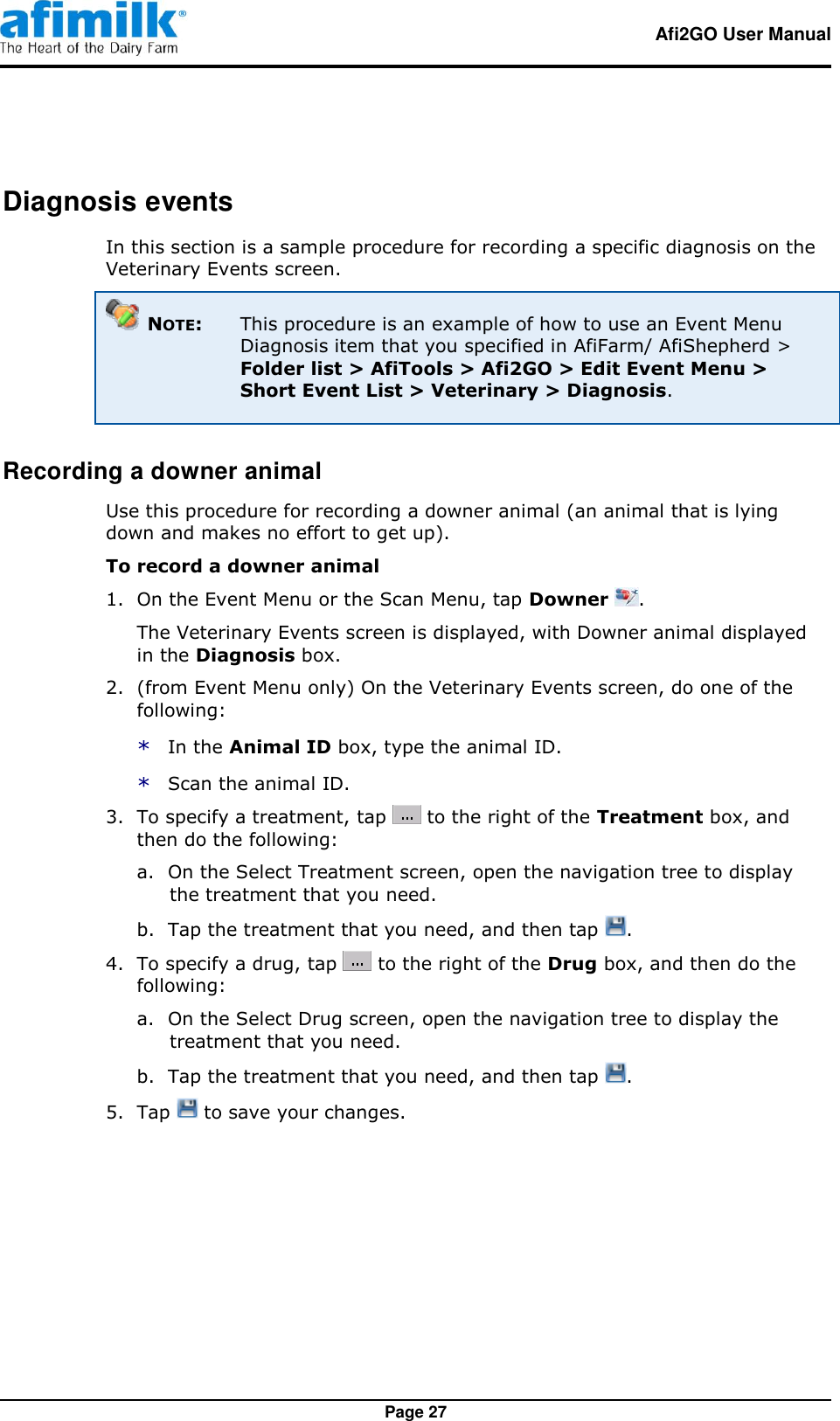   Afi2GO User Manual   Page 27 Diagnosis events In this section is a sample procedure for recording a specific diagnosis on the Veterinary Events screen.  NOTE: This procedure is an example of how to use an Event Menu Diagnosis item that you specified in AfiFarm/ AfiShepherd &gt; Folder list &gt; AfiTools &gt; Afi2GO &gt; Edit Event Menu &gt; Short Event List &gt; Veterinary &gt; Diagnosis. Recording a downer animal Use this procedure for recording a downer animal (an animal that is lying down and makes no effort to get up). To record a downer animal 1.  On the Event Menu or the Scan Menu, tap Downer  . The Veterinary Events screen is displayed, with Downer animal displayed in the Diagnosis box. 2.  (from Event Menu only) On the Veterinary Events screen, do one of the following: * In the Animal ID box, type the animal ID. * Scan the animal ID. 3.  To specify a treatment, tap   to the right of the Treatment box, and then do the following: a. On the Select Treatment screen, open the navigation tree to display the treatment that you need. b. Tap the treatment that you need, and then tap  . 4.  To specify a drug, tap   to the right of the Drug box, and then do the following: a. On the Select Drug screen, open the navigation tree to display the treatment that you need. b. Tap the treatment that you need, and then tap  . 5.  Tap   to save your changes. 