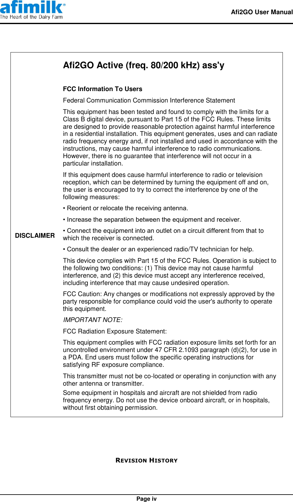   Afi2GO User Manual   Page iv DISCLAIMER Afi2GO Active (freq. 80/200 kHz) ass&apos;y  FCC Information To Users Federal Communication Commission Interference Statement This equipment has been tested and found to comply with the limits for a Class B digital device, pursuant to Part 15 of the FCC Rules. These limits are designed to provide reasonable protection against harmful interference in a residential installation. This equipment generates, uses and can radiate radio frequency energy and, if not installed and used in accordance with the instructions, may cause harmful interference to radio communications. However, there is no guarantee that interference will not occur in a particular installation. If this equipment does cause harmful interference to radio or television reception, which can be determined by turning the equipment off and on, the user is encouraged to try to correct the interference by one of the following measures: • Reorient or relocate the receiving antenna. • Increase the separation between the equipment and receiver. • Connect the equipment into an outlet on a circuit different from that to which the receiver is connected. • Consult the dealer or an experienced radio/TV technician for help. This device complies with Part 15 of the FCC Rules. Operation is subject to the following two conditions: (1) This device may not cause harmful interference, and (2) this device must accept any interference received, including interference that may cause undesired operation. FCC Caution: Any changes or modifications not expressly approved by the party responsible for compliance could void the user&apos;s authority to operate this equipment. IMPORTANT NOTE: FCC Radiation Exposure Statement: This equipment complies with FCC radiation exposure limits set forth for an uncontrolled environment under 47 CFR 2.1093 paragraph (d)(2), for use in a PDA. End users must follow the specific operating instructions for satisfying RF exposure compliance. This transmitter must not be co-located or operating in conjunction with any other antenna or transmitter. Some equipment in hospitals and aircraft are not shielded from radio frequency energy. Do not use the device onboard aircraft, or in hospitals, without first obtaining permission.    REVISION HISTORY 