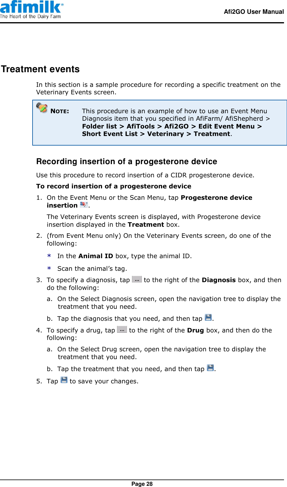   Afi2GO User Manual   Page 28 Treatment events In this section is a sample procedure for recording a specific treatment on the Veterinary Events screen.  NOTE:  This procedure is an example of how to use an Event Menu Diagnosis item that you specified in AfiFarm/ AfiShepherd &gt; Folder list &gt; AfiTools &gt; Afi2GO &gt; Edit Event Menu &gt; Short Event List &gt; Veterinary &gt; Treatment. Recording insertion of a progesterone device Use this procedure to record insertion of a CIDR progesterone device. To record insertion of a progesterone device 1.  On the Event Menu or the Scan Menu, tap Progesterone device insertion  . The Veterinary Events screen is displayed, with Progesterone device insertion displayed in the Treatment box. 2.  (from Event Menu only) On the Veterinary Events screen, do one of the following: * In the Animal ID box, type the animal ID. * Scan the animal’s tag. 3.  To specify a diagnosis, tap   to the right of the Diagnosis box, and then do the following: a. On the Select Diagnosis screen, open the navigation tree to display the treatment that you need. b. Tap the diagnosis that you need, and then tap  . 4.  To specify a drug, tap   to the right of the Drug box, and then do the following: a. On the Select Drug screen, open the navigation tree to display the treatment that you need. b. Tap the treatment that you need, and then tap  . 5.  Tap   to save your changes. 