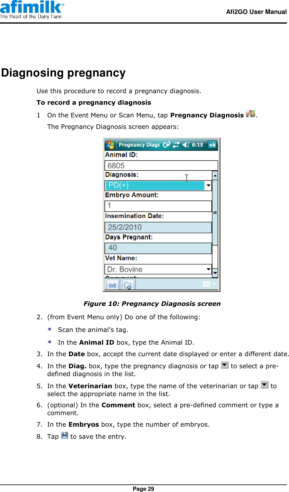   Afi2GO User Manual   Page 29 Diagnosing pregnancy Use this procedure to record a pregnancy diagnosis. To record a pregnancy diagnosis 1  On the Event Menu or Scan Menu, tap Pregnancy Diagnosis  . The Pregnancy Diagnosis screen appears:  Figure 10: Pregnancy Diagnosis screen 2.  (from Event Menu only) Do one of the following: * Scan the animal’s tag. * In the Animal ID box, type the Animal ID. 3.  In the Date box, accept the current date displayed or enter a different date. 4.  In the Diag. box, type the pregnancy diagnosis or tap   to select a pre-defined diagnosis in the list. 5.  In the Veterinarian box, type the name of the veterinarian or tap   to select the appropriate name in the list. 6.  (optional) In the Comment box, select a pre-defined comment or type a comment. 7.  In the Embryos box, type the number of embryos. 8.  Tap   to save the entry. 