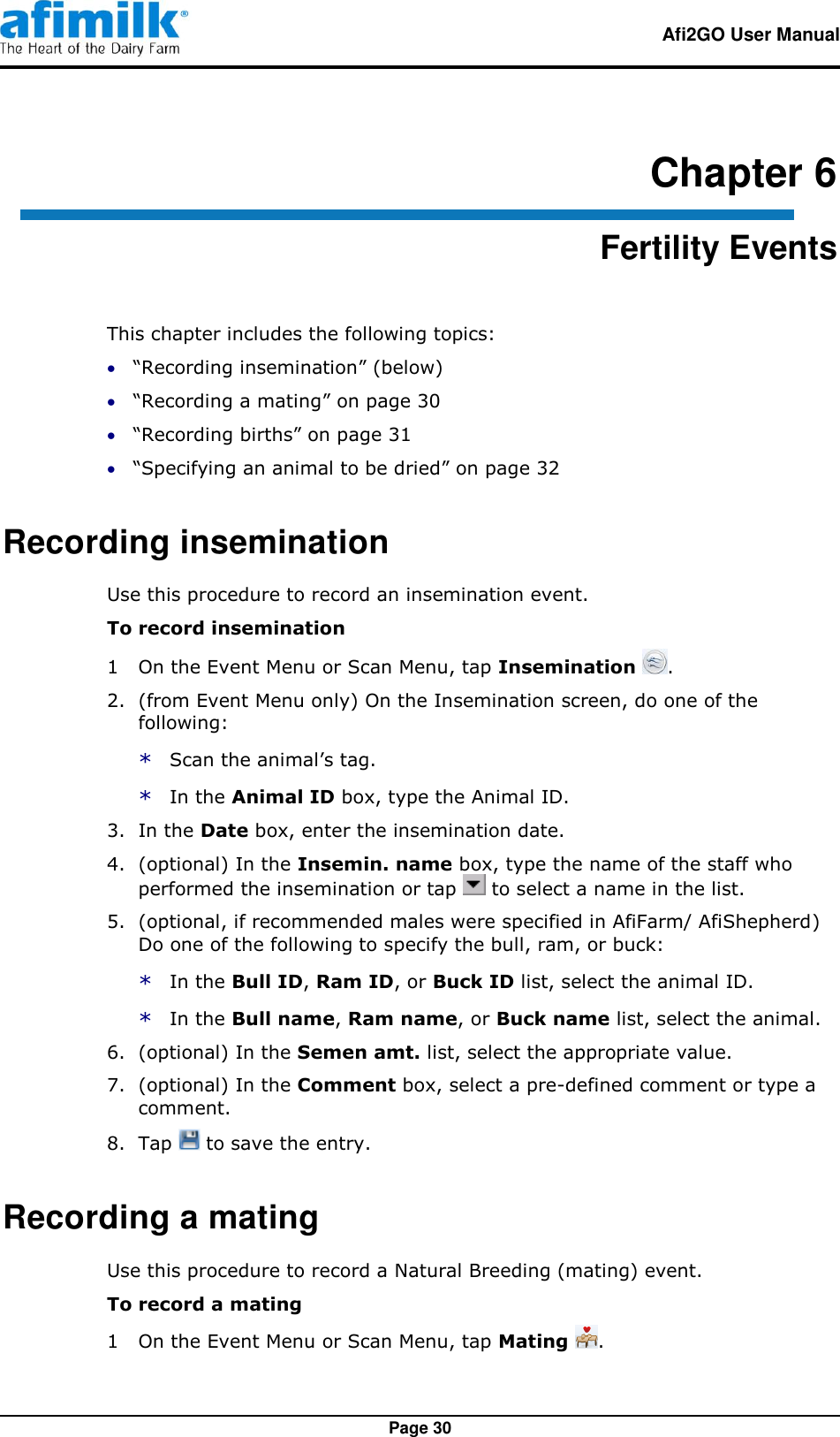   Afi2GO User Manual   Page 30 Chapter 6 Fertility Events This chapter includes the following topics:  “Recording insemination” (below)  “Recording a mating” on page 30  “Recording births” on page 31  “Specifying an animal to be dried” on page 32 Recording insemination Use this procedure to record an insemination event. To record insemination 1  On the Event Menu or Scan Menu, tap Insemination  . 2.  (from Event Menu only) On the Insemination screen, do one of the following: * Scan the animal’s tag. * In the Animal ID box, type the Animal ID. 3.  In the Date box, enter the insemination date. 4.  (optional) In the Insemin. name box, type the name of the staff who performed the insemination or tap   to select a name in the list. 5.  (optional, if recommended males were specified in AfiFarm/ AfiShepherd) Do one of the following to specify the bull, ram, or buck: * In the Bull ID, Ram ID, or Buck ID list, select the animal ID. * In the Bull name, Ram name, or Buck name list, select the animal. 6.  (optional) In the Semen amt. list, select the appropriate value. 7.  (optional) In the Comment box, select a pre-defined comment or type a comment. 8.  Tap   to save the entry. Recording a mating Use this procedure to record a Natural Breeding (mating) event. To record a mating 1  On the Event Menu or Scan Menu, tap Mating  . 