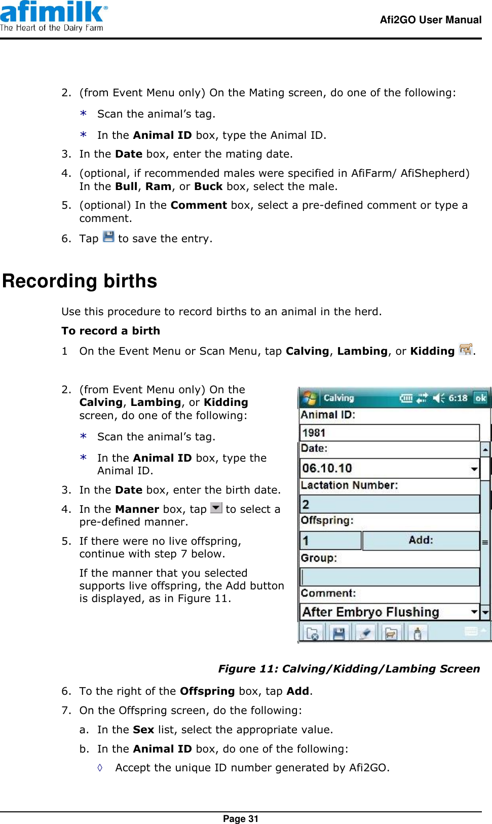   Afi2GO User Manual   Page 31 2.  (from Event Menu only) On the Mating screen, do one of the following: * Scan the animal’s tag. * In the Animal ID box, type the Animal ID. 3.  In the Date box, enter the mating date. 4.  (optional, if recommended males were specified in AfiFarm/ AfiShepherd) In the Bull, Ram, or Buck box, select the male. 5.  (optional) In the Comment box, select a pre-defined comment or type a comment. 6.  Tap   to save the entry. Recording births Use this procedure to record births to an animal in the herd. To record a birth 1  On the Event Menu or Scan Menu, tap Calving, Lambing, or Kidding  . 2.  (from Event Menu only) On the Calving, Lambing, or Kidding screen, do one of the following: * Scan the animal’s tag. * In the Animal ID box, type the Animal ID. 3.  In the Date box, enter the birth date. 4.  In the Manner box, tap   to select a pre-defined manner. 5.  If there were no live offspring, continue with step 7 below. If the manner that you selected supports live offspring, the Add button is displayed, as in Figure 11.  Figure 11: Calving/Kidding/Lambing Screen 6.  To the right of the Offspring box, tap Add. 7.  On the Offspring screen, do the following: a. In the Sex list, select the appropriate value. b. In the Animal ID box, do one of the following: ◊ Accept the unique ID number generated by Afi2GO. 