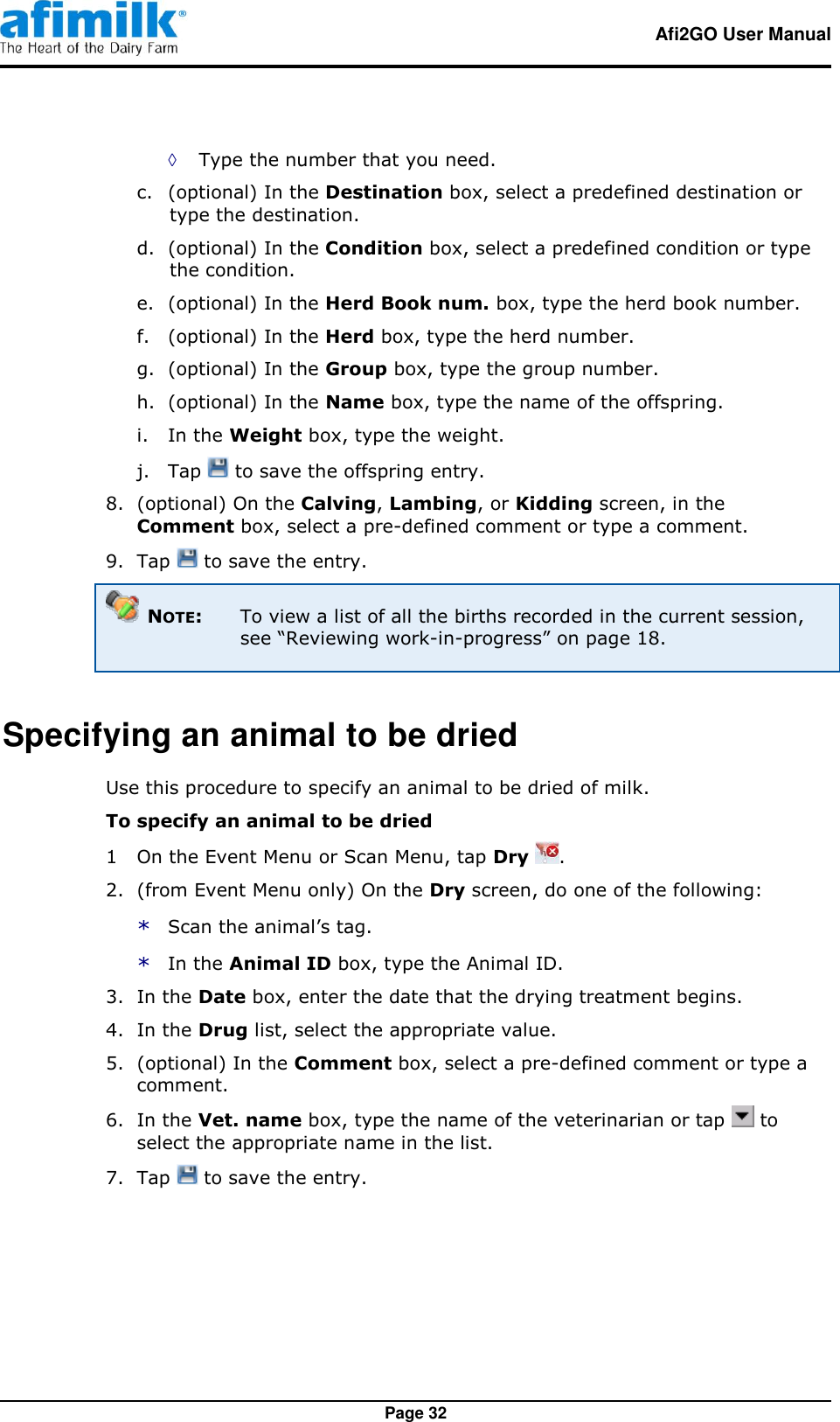   Afi2GO User Manual   Page 32 ◊ Type the number that you need. c. (optional) In the Destination box, select a predefined destination or type the destination. d. (optional) In the Condition box, select a predefined condition or type the condition. e. (optional) In the Herd Book num. box, type the herd book number. f. (optional) In the Herd box, type the herd number. g. (optional) In the Group box, type the group number. h. (optional) In the Name box, type the name of the offspring. i. In the Weight box, type the weight. j. Tap   to save the offspring entry. 8.  (optional) On the Calving, Lambing, or Kidding screen, in the Comment box, select a pre-defined comment or type a comment. 9.  Tap   to save the entry.  NOTE:  To view a list of all the births recorded in the current session, see “Reviewing work-in-progress” on page 18. Specifying an animal to be dried Use this procedure to specify an animal to be dried of milk. To specify an animal to be dried 1  On the Event Menu or Scan Menu, tap Dry  . 2.  (from Event Menu only) On the Dry screen, do one of the following: * Scan the animal’s tag. * In the Animal ID box, type the Animal ID. 3.  In the Date box, enter the date that the drying treatment begins. 4.  In the Drug list, select the appropriate value. 5.  (optional) In the Comment box, select a pre-defined comment or type a comment. 6.  In the Vet. name box, type the name of the veterinarian or tap   to select the appropriate name in the list. 7.  Tap   to save the entry.  