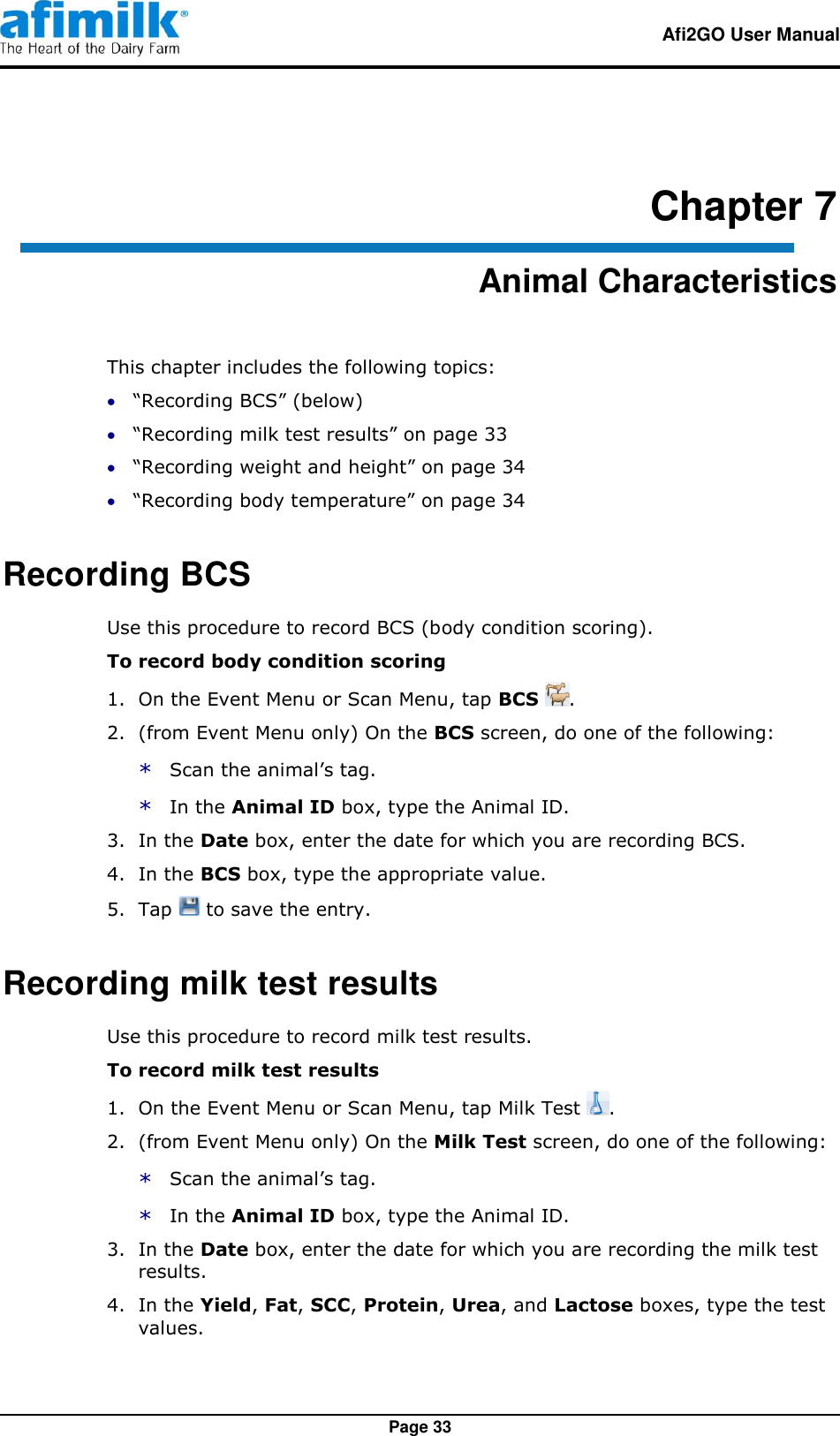   Afi2GO User Manual   Page 33 Chapter 7 Animal Characteristics This chapter includes the following topics:  “Recording BCS” (below)  “Recording milk test results” on page 33  “Recording weight and height” on page 34  “Recording body temperature” on page 34 Recording BCS Use this procedure to record BCS (body condition scoring). To record body condition scoring 1.  On the Event Menu or Scan Menu, tap BCS  . 2.  (from Event Menu only) On the BCS screen, do one of the following: * Scan the animal’s tag. * In the Animal ID box, type the Animal ID. 3.  In the Date box, enter the date for which you are recording BCS. 4.  In the BCS box, type the appropriate value. 5.  Tap   to save the entry. Recording milk test results Use this procedure to record milk test results. To record milk test results 1.  On the Event Menu or Scan Menu, tap Milk Test  . 2.  (from Event Menu only) On the Milk Test screen, do one of the following: * Scan the animal’s tag. * In the Animal ID box, type the Animal ID. 3.  In the Date box, enter the date for which you are recording the milk test results. 4.  In the Yield, Fat, SCC, Protein, Urea, and Lactose boxes, type the test values. 