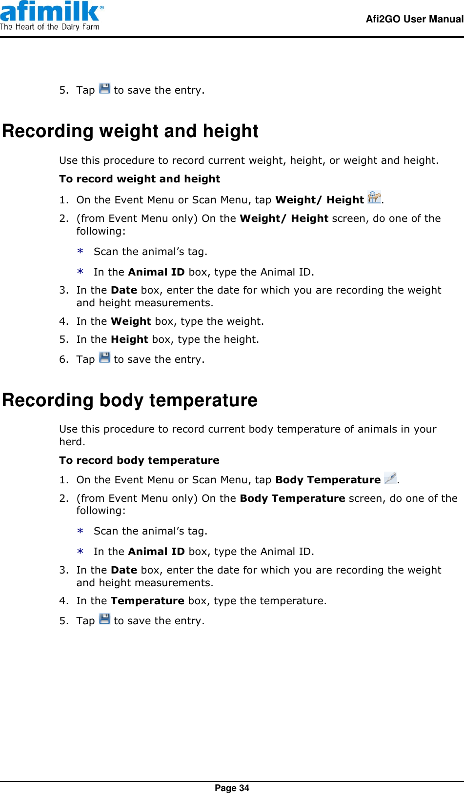   Afi2GO User Manual   Page 34 5.  Tap   to save the entry. Recording weight and height Use this procedure to record current weight, height, or weight and height. To record weight and height 1.  On the Event Menu or Scan Menu, tap Weight/ Height  . 2.  (from Event Menu only) On the Weight/ Height screen, do one of the following: * Scan the animal’s tag. * In the Animal ID box, type the Animal ID. 3.  In the Date box, enter the date for which you are recording the weight and height measurements. 4.  In the Weight box, type the weight. 5.  In the Height box, type the height. 6.  Tap   to save the entry. Recording body temperature Use this procedure to record current body temperature of animals in your herd. To record body temperature 1.  On the Event Menu or Scan Menu, tap Body Temperature  . 2.  (from Event Menu only) On the Body Temperature screen, do one of the following: * Scan the animal’s tag. * In the Animal ID box, type the Animal ID. 3.  In the Date box, enter the date for which you are recording the weight and height measurements. 4.  In the Temperature box, type the temperature. 5.  Tap   to save the entry.  