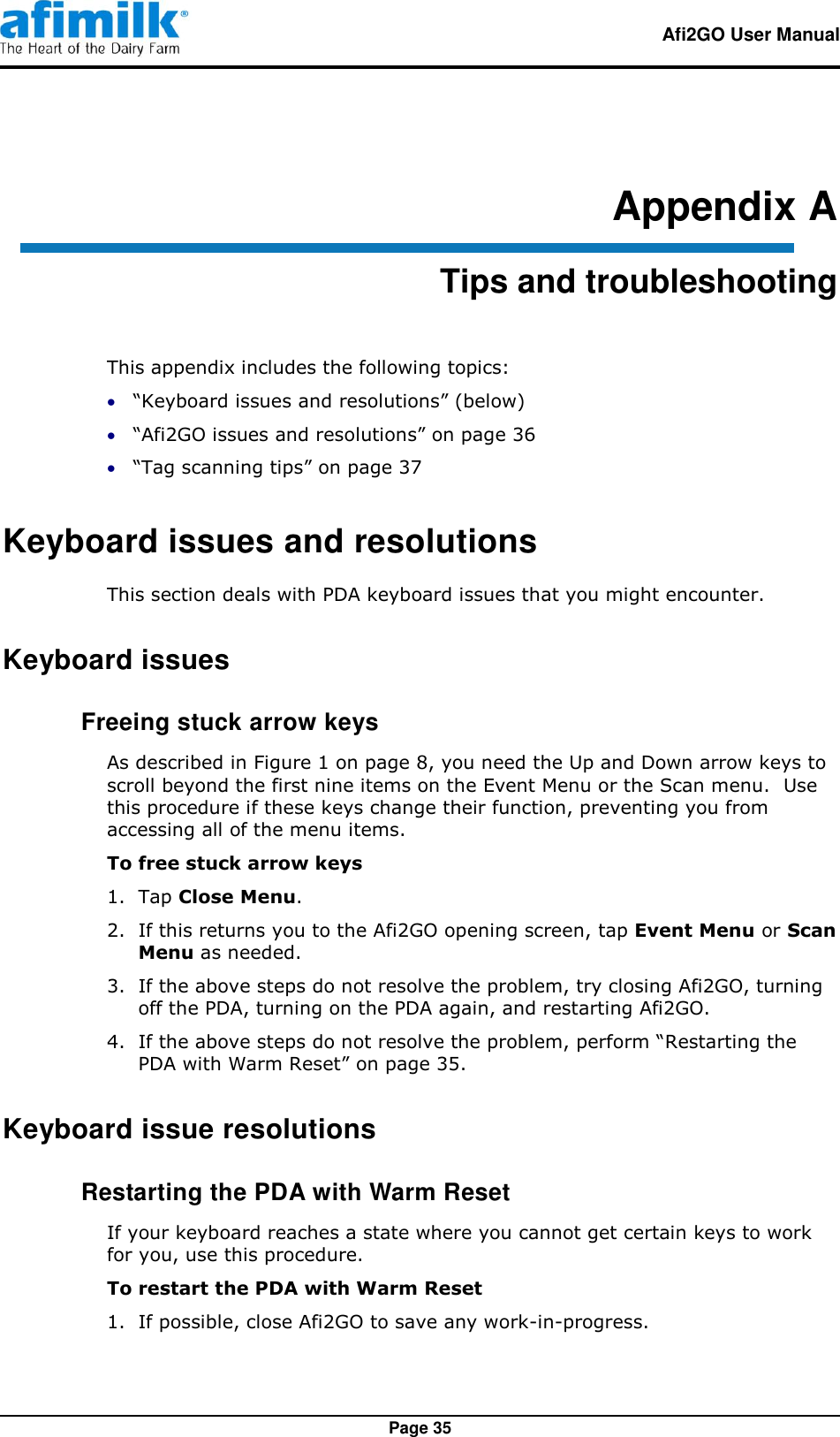   Afi2GO User Manual   Page 35 Appendix A Tips and troubleshooting This appendix includes the following topics:  “Keyboard issues and resolutions” (below)  “Afi2GO issues and resolutions” on page 36  “Tag scanning tips” on page 37 Keyboard issues and resolutions This section deals with PDA keyboard issues that you might encounter. Keyboard issues  Freeing stuck arrow keys As described in Figure 1 on page 8, you need the Up and Down arrow keys to scroll beyond the first nine items on the Event Menu or the Scan menu.  Use this procedure if these keys change their function, preventing you from accessing all of the menu items. To free stuck arrow keys 1.  Tap Close Menu. 2.  If this returns you to the Afi2GO opening screen, tap Event Menu or Scan Menu as needed. 3.  If the above steps do not resolve the problem, try closing Afi2GO, turning off the PDA, turning on the PDA again, and restarting Afi2GO. 4.  If the above steps do not resolve the problem, perform “Restarting the PDA with Warm Reset” on page 35. Keyboard issue resolutions  Restarting the PDA with Warm Reset If your keyboard reaches a state where you cannot get certain keys to work for you, use this procedure. To restart the PDA with Warm Reset 1.  If possible, close Afi2GO to save any work-in-progress. 