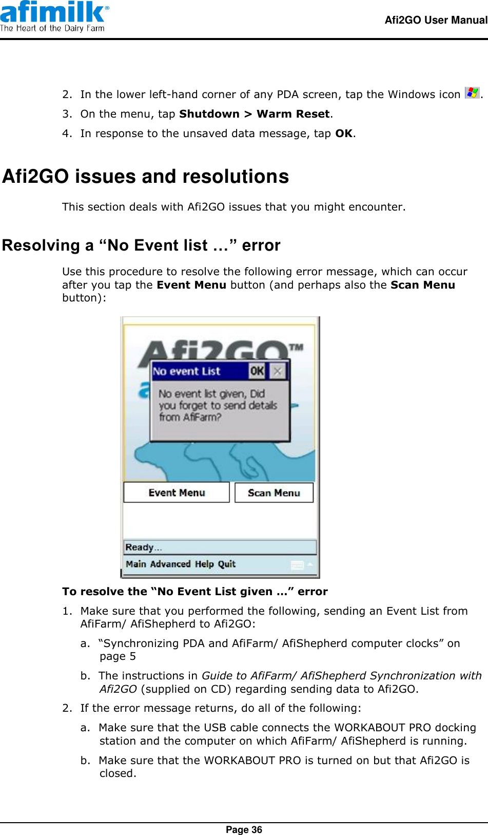   Afi2GO User Manual   Page 36 2.  In the lower left-hand corner of any PDA screen, tap the Windows icon  . 3.  On the menu, tap Shutdown &gt; Warm Reset. 4.  In response to the unsaved data message, tap OK. Afi2GO issues and resolutions This section deals with Afi2GO issues that you might encounter. Resolving a “No Event list …” error Use this procedure to resolve the following error message, which can occur after you tap the Event Menu button (and perhaps also the Scan Menu button):  To resolve the “No Event List given …” error 1.  Make sure that you performed the following, sending an Event List from AfiFarm/ AfiShepherd to Afi2GO: a. “Synchronizing PDA and AfiFarm/ AfiShepherd computer clocks” on page 5 b. The instructions in Guide to AfiFarm/ AfiShepherd Synchronization with Afi2GO (supplied on CD) regarding sending data to Afi2GO. 2.  If the error message returns, do all of the following: a. Make sure that the USB cable connects the WORKABOUT PRO docking station and the computer on which AfiFarm/ AfiShepherd is running. b. Make sure that the WORKABOUT PRO is turned on but that Afi2GO is closed. 