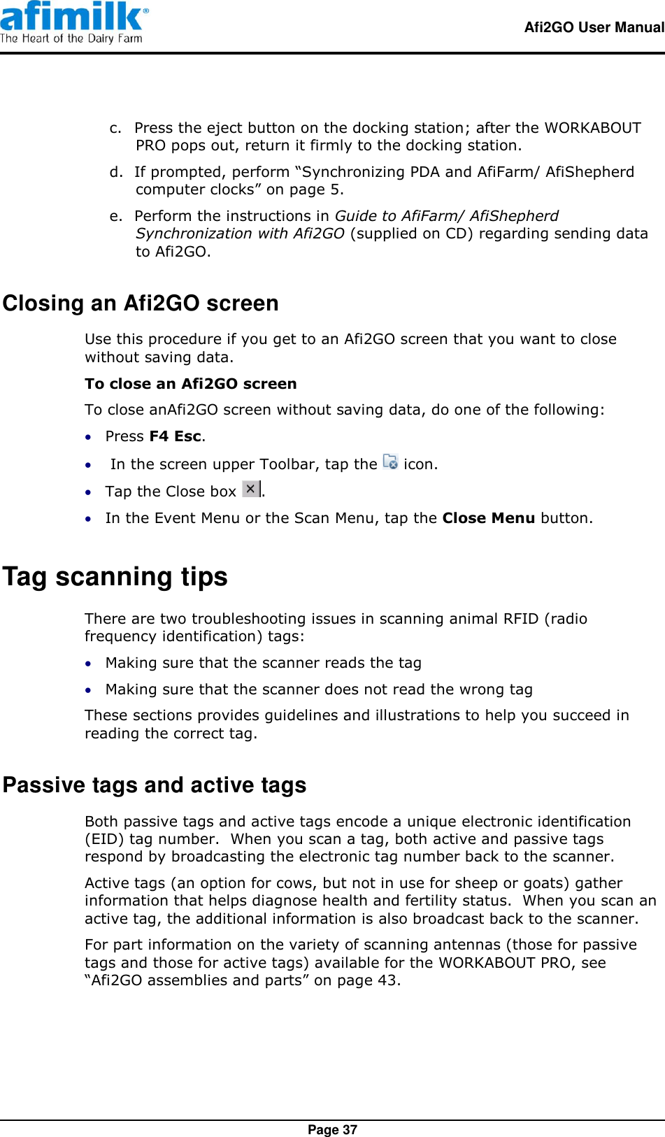   Afi2GO User Manual   Page 37 c. Press the eject button on the docking station; after the WORKABOUT PRO pops out, return it firmly to the docking station. d. If prompted, perform “Synchronizing PDA and AfiFarm/ AfiShepherd computer clocks” on page 5. e. Perform the instructions in Guide to AfiFarm/ AfiShepherd Synchronization with Afi2GO (supplied on CD) regarding sending data to Afi2GO. Closing an Afi2GO screen Use this procedure if you get to an Afi2GO screen that you want to close without saving data. To close an Afi2GO screen To close anAfi2GO screen without saving data, do one of the following:  Press F4 Esc.   In the screen upper Toolbar, tap the   icon.  Tap the Close box  .  In the Event Menu or the Scan Menu, tap the Close Menu button. Tag scanning tips There are two troubleshooting issues in scanning animal RFID (radio frequency identification) tags:  Making sure that the scanner reads the tag  Making sure that the scanner does not read the wrong tag These sections provides guidelines and illustrations to help you succeed in reading the correct tag. Passive tags and active tags Both passive tags and active tags encode a unique electronic identification (EID) tag number.  When you scan a tag, both active and passive tags respond by broadcasting the electronic tag number back to the scanner. Active tags (an option for cows, but not in use for sheep or goats) gather information that helps diagnose health and fertility status.  When you scan an active tag, the additional information is also broadcast back to the scanner. For part information on the variety of scanning antennas (those for passive tags and those for active tags) available for the WORKABOUT PRO, see “Afi2GO assemblies and parts” on page 43. 