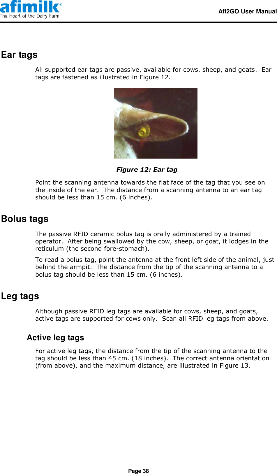   Afi2GO User Manual   Page 38 Ear tags All supported ear tags are passive, available for cows, sheep, and goats.  Ear tags are fastened as illustrated in Figure 12.  Figure 12: Ear tag Point the scanning antenna towards the flat face of the tag that you see on the inside of the ear.  The distance from a scanning antenna to an ear tag should be less than 15 cm. (6 inches). Bolus tags The passive RFID ceramic bolus tag is orally administered by a trained operator.  After being swallowed by the cow, sheep, or goat, it lodges in the reticulum (the second fore-stomach). To read a bolus tag, point the antenna at the front left side of the animal, just behind the armpit.  The distance from the tip of the scanning antenna to a bolus tag should be less than 15 cm. (6 inches). Leg tags Although passive RFID leg tags are available for cows, sheep, and goats, active tags are supported for cows only.  Scan all RFID leg tags from above.  Active leg tags For active leg tags, the distance from the tip of the scanning antenna to the tag should be less than 45 cm. (18 inches).  The correct antenna orientation (from above), and the maximum distance, are illustrated in Figure 13. 