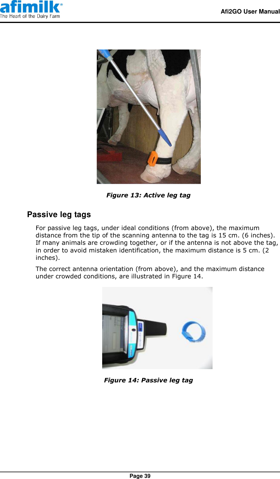   Afi2GO User Manual   Page 39  Figure 13: Active leg tag  Passive leg tags For passive leg tags, under ideal conditions (from above), the maximum distance from the tip of the scanning antenna to the tag is 15 cm. (6 inches).  If many animals are crowding together, or if the antenna is not above the tag, in order to avoid mistaken identification, the maximum distance is 5 cm. (2 inches). The correct antenna orientation (from above), and the maximum distance under crowded conditions, are illustrated in Figure 14.  Figure 14: Passive leg tag  