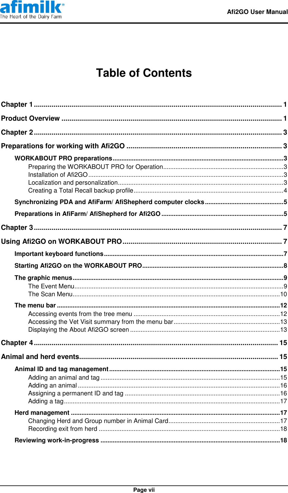   Afi2GO User Manual   Page vii  Table of Contents  Chapter 1 .............................................................................................................................. 1 Product Overview ................................................................................................................ 1 Chapter 2 .............................................................................................................................. 3 Preparations for working with Afi2GO ............................................................................... 3 WORKABOUT PRO preparations .................................................................................................. 3 Preparing the WORKABOUT PRO for Operation ..................................................................... 3 Installation of Afi2GO ................................................................................................................ 3 Localization and personalization............................................................................................... 3 Creating a Total Recall backup profile ...................................................................................... 4 Synchronizing PDA and AfiFarm/ AfiShepherd computer clocks ............................................. 5 Preparations in AfiFarm/ AfiShepherd for Afi2GO ...................................................................... 5 Chapter 3 .............................................................................................................................. 7 Using Afi2GO on WORKABOUT PRO ................................................................................. 7 Important keyboard functions ....................................................................................................... 7 Starting Afi2GO on the WORKABOUT PRO ................................................................................. 8 The graphic menus ......................................................................................................................... 9 The Event Menu........................................................................................................................ 9 The Scan Menu....................................................................................................................... 10 The menu bar ................................................................................................................................ 12 Accessing events from the tree menu .................................................................................... 12 Accessing the Vet Visit summary from the menu bar ............................................................. 13 Displaying the About Afi2GO screen ...................................................................................... 13 Chapter 4 ............................................................................................................................ 15 Animal and herd events..................................................................................................... 15 Animal ID and tag management .................................................................................................. 15 Adding an animal and tag ....................................................................................................... 15 Adding an animal .................................................................................................................... 16 Assigning a permanent ID and tag ......................................................................................... 16 Adding a tag ............................................................................................................................ 17 Herd management ........................................................................................................................ 17 Changing Herd and Group number in Animal Card................................................................ 17 Recording exit from herd ........................................................................................................ 18 Reviewing work-in-progress ....................................................................................................... 18 