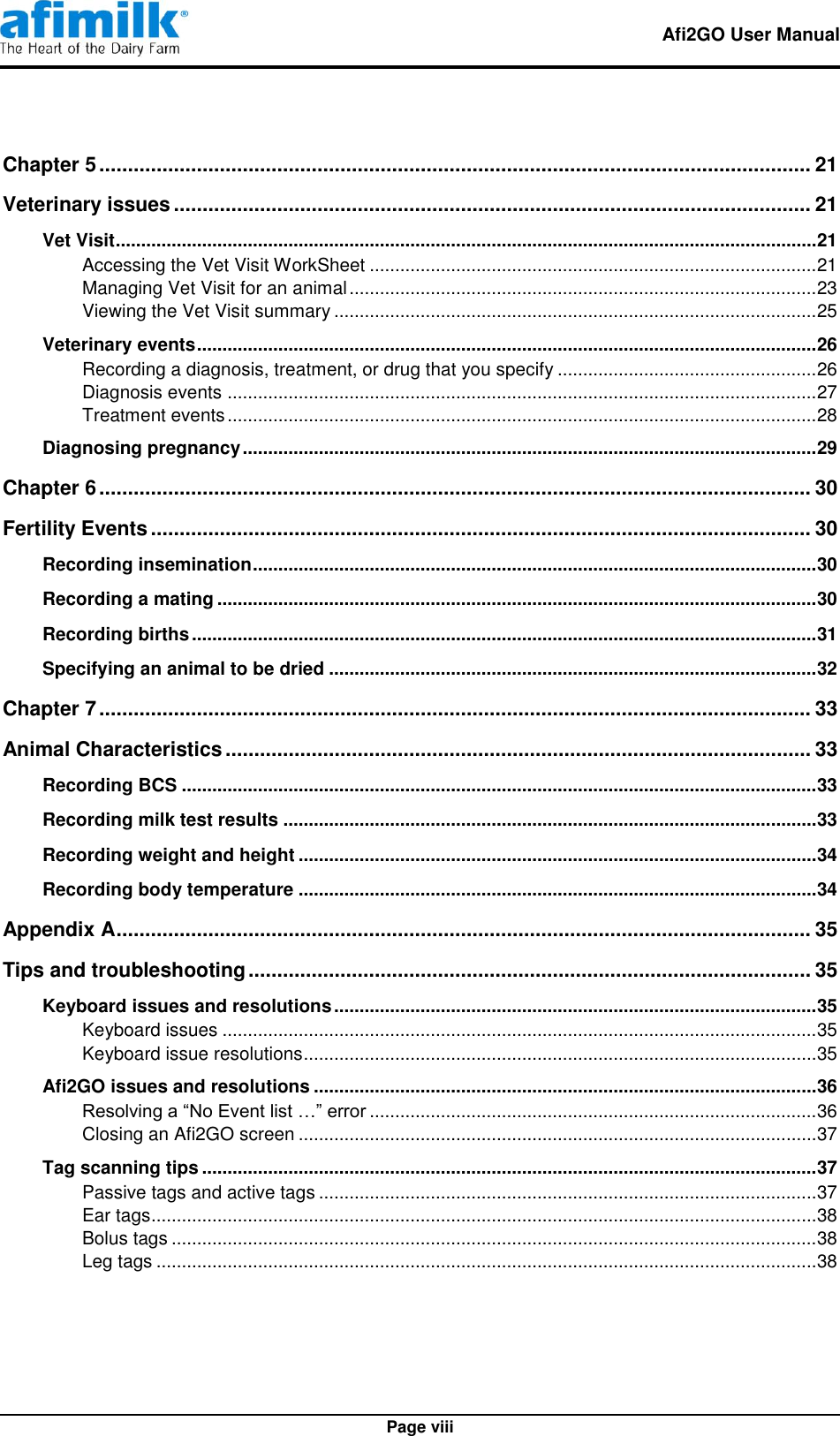   Afi2GO User Manual   Page viii Chapter 5 ............................................................................................................................ 21 Veterinary issues ............................................................................................................... 21 Vet Visit .......................................................................................................................................... 21 Accessing the Vet Visit WorkSheet ........................................................................................ 21 Managing Vet Visit for an animal ............................................................................................ 23 Viewing the Vet Visit summary ............................................................................................... 25 Veterinary events .......................................................................................................................... 26 Recording a diagnosis, treatment, or drug that you specify ................................................... 26 Diagnosis events .................................................................................................................... 27 Treatment events .................................................................................................................... 28 Diagnosing pregnancy ................................................................................................................. 29 Chapter 6 ............................................................................................................................ 30 Fertility Events ................................................................................................................... 30 Recording insemination ............................................................................................................... 30 Recording a mating ...................................................................................................................... 30 Recording births ........................................................................................................................... 31 Specifying an animal to be dried ................................................................................................ 32 Chapter 7 ............................................................................................................................ 33 Animal Characteristics ...................................................................................................... 33 Recording BCS ............................................................................................................................. 33 Recording milk test results ......................................................................................................... 33 Recording weight and height ...................................................................................................... 34 Recording body temperature ...................................................................................................... 34 Appendix A ......................................................................................................................... 35 Tips and troubleshooting .................................................................................................. 35 Keyboard issues and resolutions ............................................................................................... 35 Keyboard issues ..................................................................................................................... 35 Keyboard issue resolutions ..................................................................................................... 35 Afi2GO issues and resolutions ................................................................................................... 36 Resolving a “No Event list …” error ........................................................................................ 36 Closing an Afi2GO screen ...................................................................................................... 37 Tag scanning tips ......................................................................................................................... 37 Passive tags and active tags .................................................................................................. 37 Ear tags ................................................................................................................................... 38 Bolus tags ............................................................................................................................... 38 Leg tags .................................................................................................................................. 38 