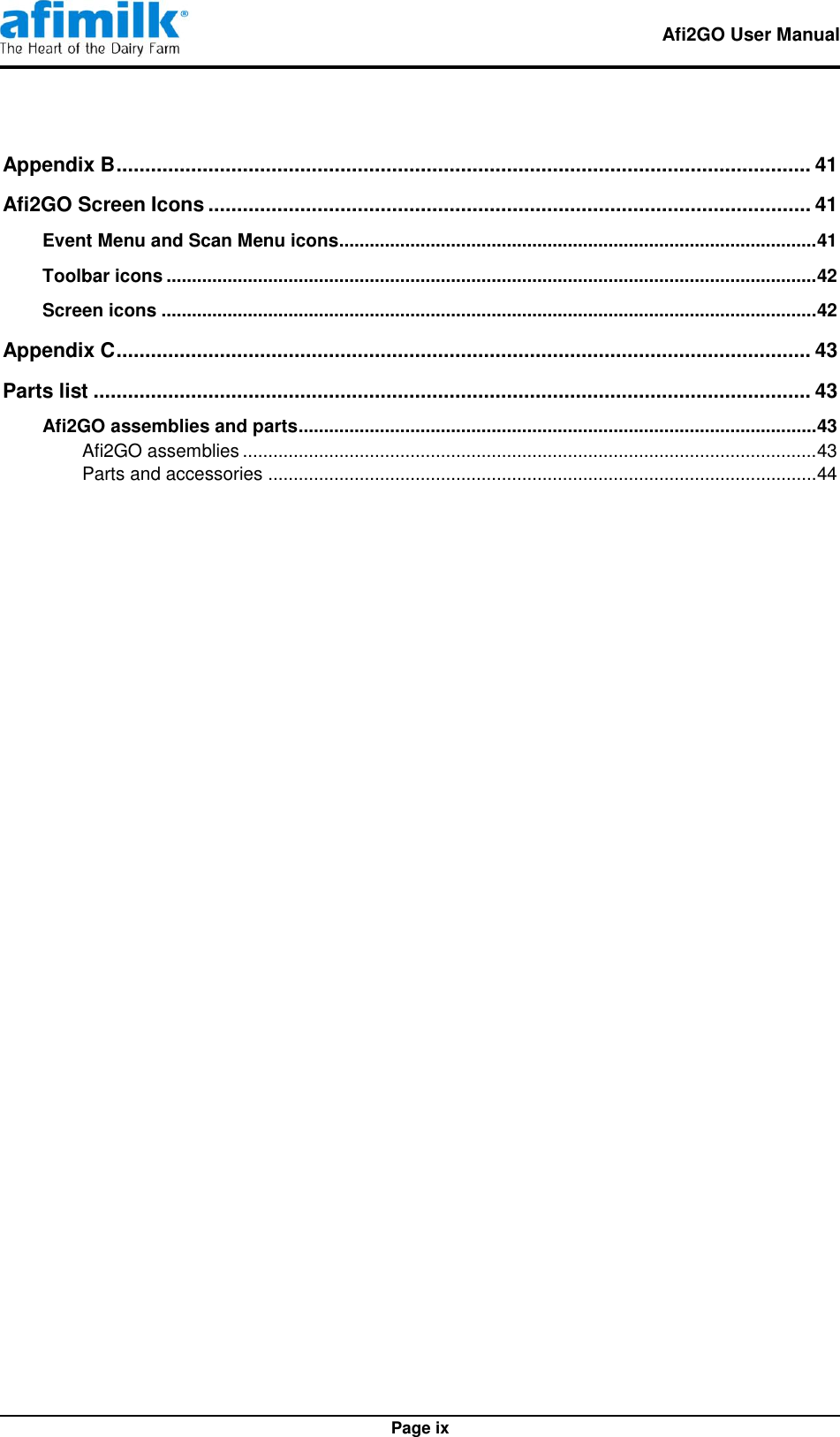   Afi2GO User Manual   Page ix Appendix B ......................................................................................................................... 41 Afi2GO Screen Icons ......................................................................................................... 41 Event Menu and Scan Menu icons.............................................................................................. 41 Toolbar icons ................................................................................................................................ 42 Screen icons ................................................................................................................................. 42 Appendix C ......................................................................................................................... 43 Parts list ............................................................................................................................. 43 Afi2GO assemblies and parts ...................................................................................................... 43 Afi2GO assemblies ................................................................................................................. 43 Parts and accessories ............................................................................................................ 44 