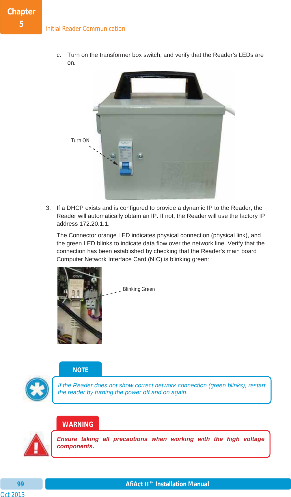 Initial Reader CommunicationChapter 5Oct 2013 AfiAct II™ Installation Manual99c.  Turn on the transformer box switch, and verify that the Reader’s LEDs are on. 3.  If a DHCP exists and is configured to provide a dynamic IP to the Reader, the Reader will automatically obtain an IP. If not, the Reader will use the factory IP address 172.20.1.1. The Connector orange LED indicates physical connection (physical link), and the green LED blinks to indicate data flow over the network line. Verify that the connection has been established by checking that the Reader’s main board Computer Network Interface Card (NIC) is blinking green: WARNING Ensure taking all precautions when working with the high voltage components. NOTE If the Reader does not show correct network connection (green blinks), restart the reader by turning the power off and on again. Turn ONBlinking Green 