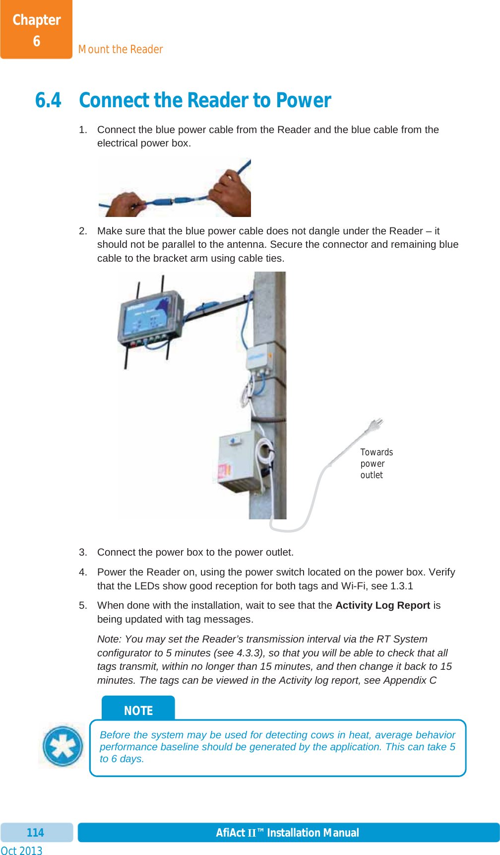 Mount the ReaderChapter 6Oct 2013 AfiAct II™ Installation Manual1146.4 Connect the Reader to Power 1.  Connect the blue power cable from the Reader and the blue cable from the electrical power box. 2.  Make sure that the blue power cable does not dangle under the Reader – it should not be parallel to the antenna. Secure the connector and remaining blue cable to the bracket arm using cable ties.   3.  Connect the power box to the power outlet. 4.  Power the Reader on, using the power switch located on the power box. Verify that the LEDs show good reception for both tags and Wi-Fi, see  1.3.1 5.  When done with the installation, wait to see that the Activity Log Report is being updated with tag messages.  Note: You may set the Reader’s transmission interval via the RT System configurator to 5 minutes (see  4.3.3), so that you will be able to check that all tags transmit, within no longer than 15 minutes, and then change it back to 15 minutes. The tags can be viewed in the Activity log report, see  Appendix C NOTE Before the system may be used for detecting cows in heat, average behavior performance baseline should be generated by the application. This can take 5 to 6 days. Towards power outlet 