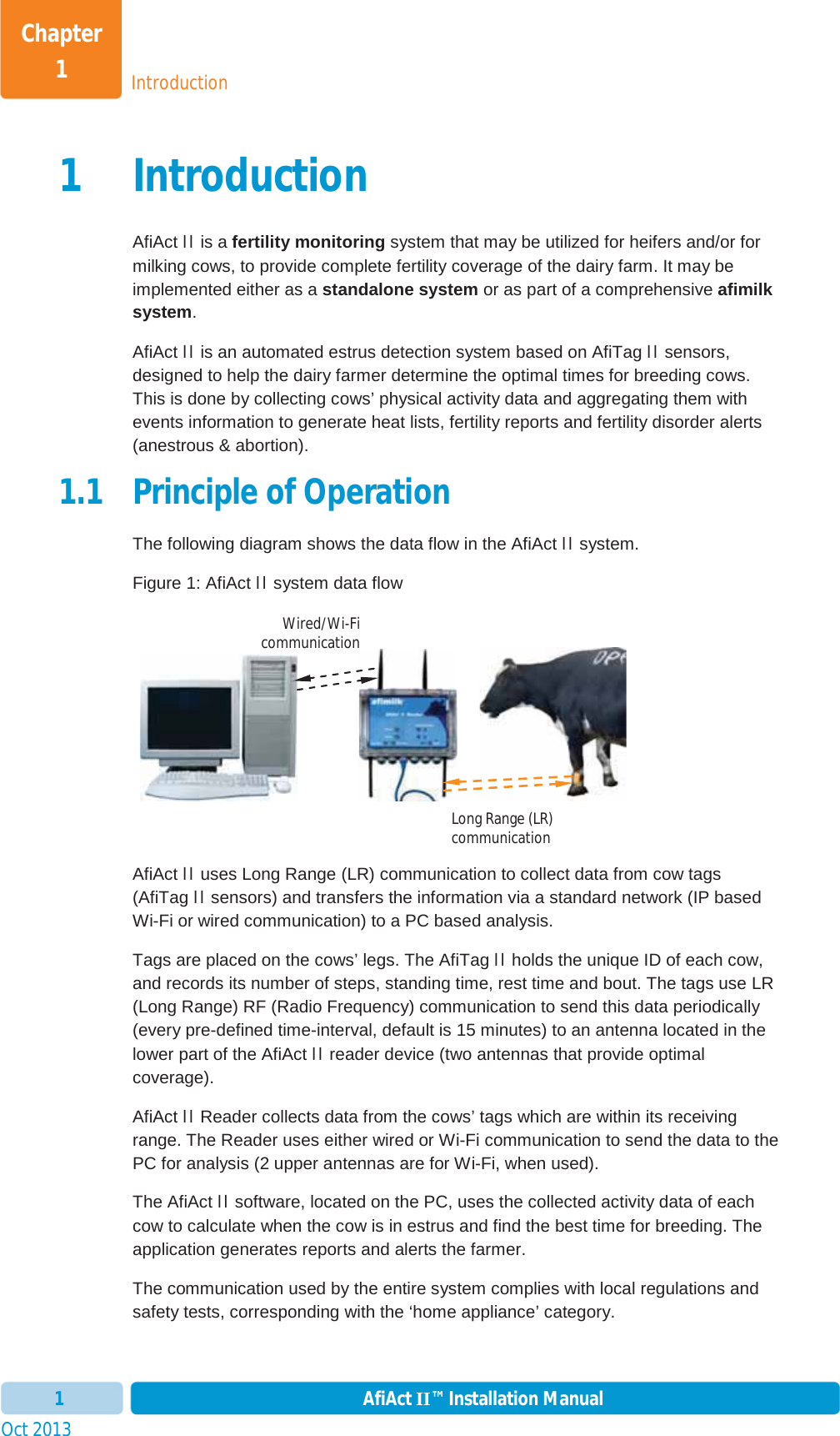 IntroductionChapter 1Oct 2013 AfiAct II™ Installation Manual11 IntroductionAfiAct II is a fertility monitoring system that may be utilized for heifers and/or for milking cows, to provide complete fertility coverage of the dairy farm. It may be implemented either as a standalone system or as part of a comprehensive afimilk system.AfiAct II is an automated estrus detection system based on AfiTag II sensors, designed to help the dairy farmer determine the optimal times for breeding cows. This is done by collecting cows’ physical activity data and aggregating them with events information to generate heat lists, fertility reports and fertility disorder alerts (anestrous &amp; abortion).   1.1 Principle of Operation The following diagram shows the data flow in the AfiAct II system. Figure 1: AfiAct II system data flow                      AfiAct II uses Long Range (LR) communication to collect data from cow tags (AfiTag II sensors) and transfers the information via a standard network (IP based Wi-Fi or wired communication) to a PC based analysis.Tags are placed on the cows’ legs. The AfiTag II holds the unique ID of each cow, and records its number of steps, standing time, rest time and bout. The tags use LR (Long Range) RF (Radio Frequency) communication to send this data periodically (every pre-defined time-interval, default is 15 minutes) to an antenna located in the lower part of the AfiAct II reader device (two antennas that provide optimal coverage).AfiAct II Reader collects data from the cows’ tags which are within its receiving range. The Reader uses either wired or Wi-Fi communication to send the data to the PC for analysis (2 upper antennas are for Wi-Fi, when used). The AfiAct II software, located on the PC, uses the collected activity data of each cow to calculate when the cow is in estrus and find the best time for breeding. The application generates reports and alerts the farmer.The communication used by the entire system complies with local regulations and safety tests, corresponding with the ‘home appliance’ category.Long Range (LR) communication Wired/Wi-Ficommunication