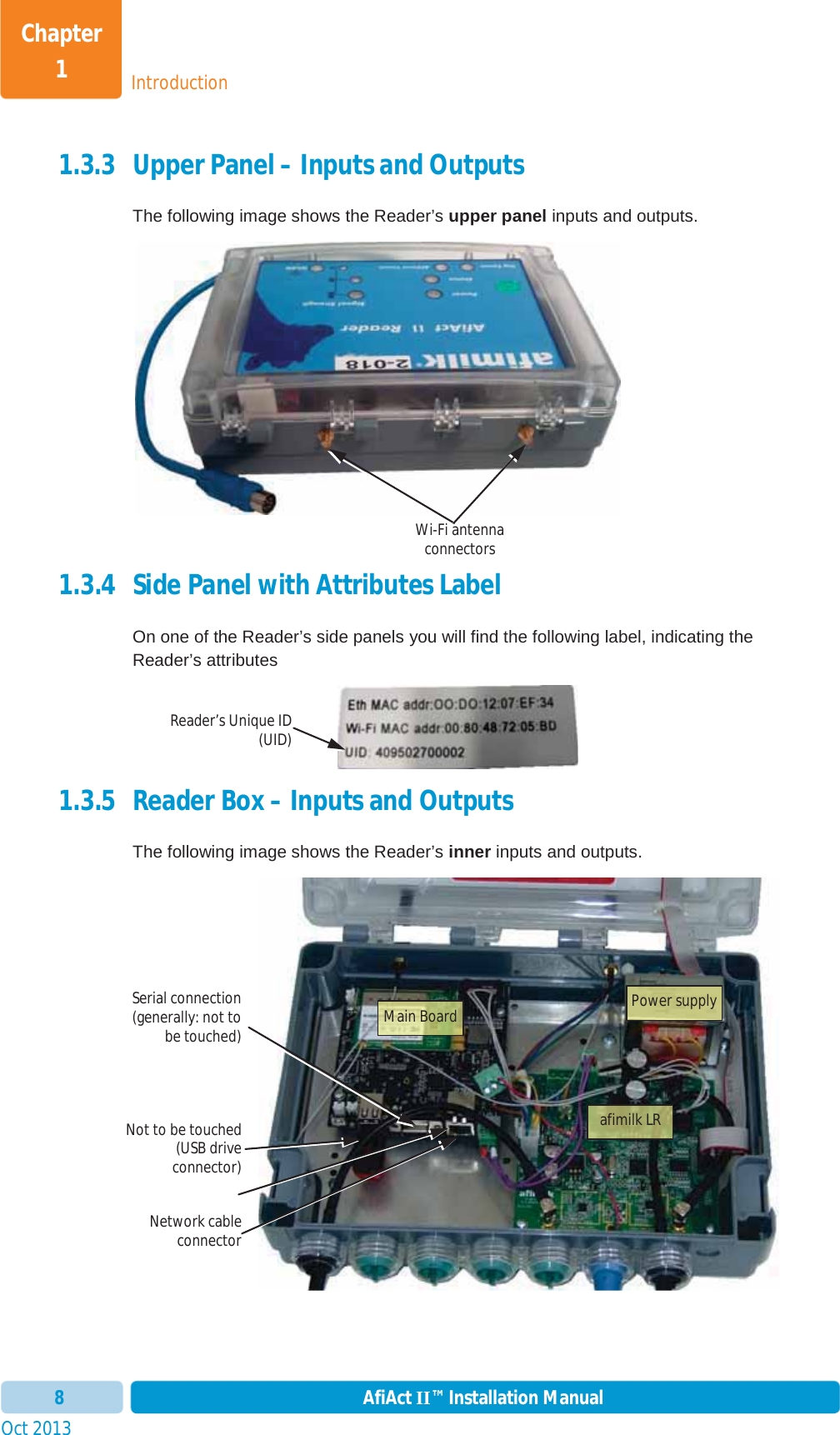 IntroductionChapter 1Oct 2013 AfiAct II™ Installation Manual81.3.3 Upper Panel – Inputs and Outputs  The following image shows the Reader’s upper panel inputs and outputs. 1.3.4 Side Panel with Attributes Label On one of the Reader’s side panels you will find the following label, indicating the Reader’s attributes 1.3.5 Reader Box – Inputs and Outputs  The following image shows the Reader’s inner inputs and outputs. Network cableconnectorNot to be touched(USB driveconnector)Serial connection(generally: not tobe touched)Wi-Fi antenna connectors Main Boardafimilk LRPower supplyReader’s Unique ID(UID)