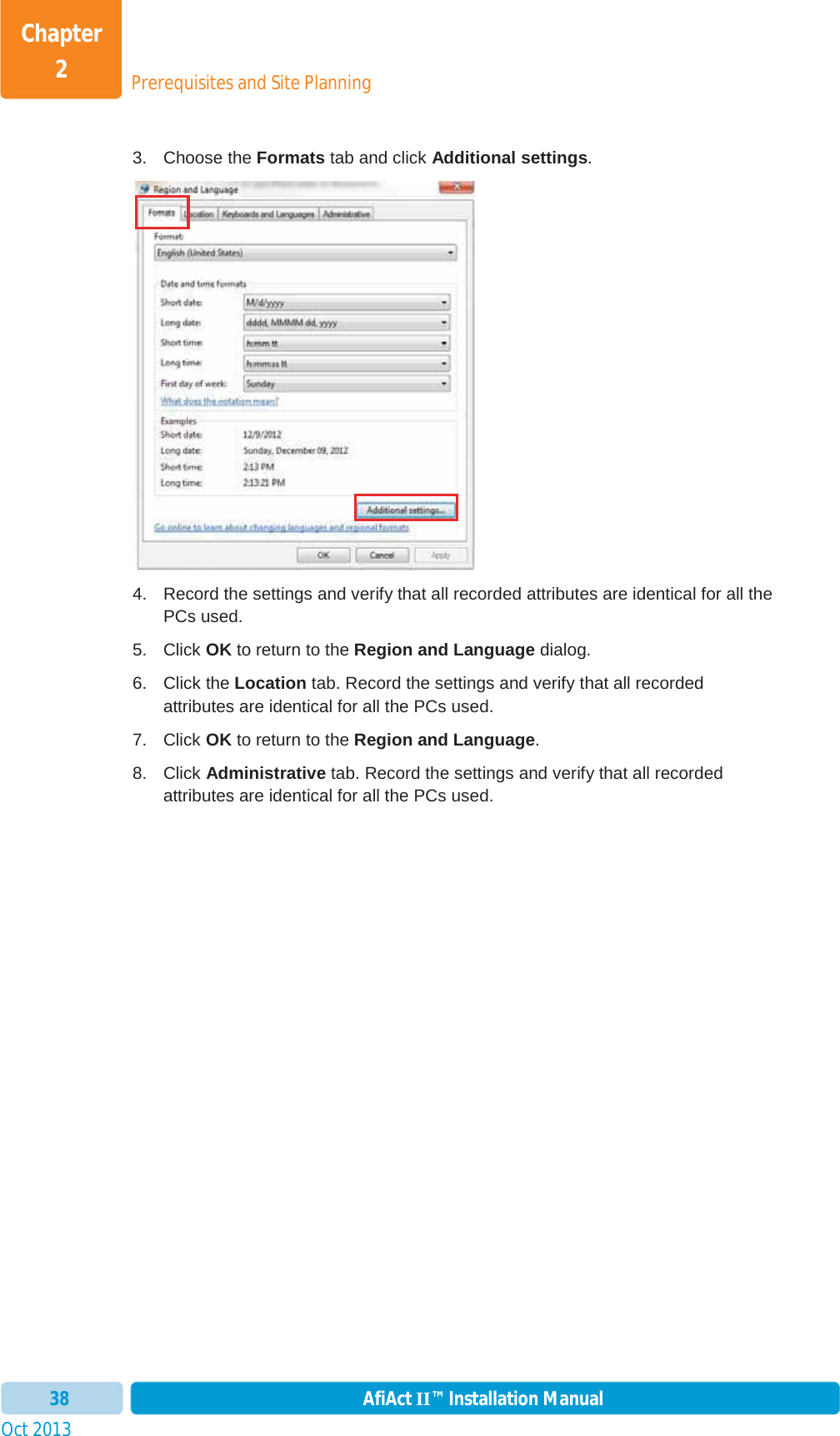 Prerequisites and Site PlanningChapter 2Oct 2013 AfiAct II™ Installation Manual383. Choose the Formats tab and click Additional settings.4.  Record the settings and verify that all recorded attributes are identical for all the PCs used. 5. Click OK to return to the Region and Language dialog. 6. Click the Location tab. Record the settings and verify that all recorded attributes are identical for all the PCs used. 7. Click OK to return to the Region and Language.8. Click Administrative tab. Record the settings and verify that all recorded attributes are identical for all the PCs used. 