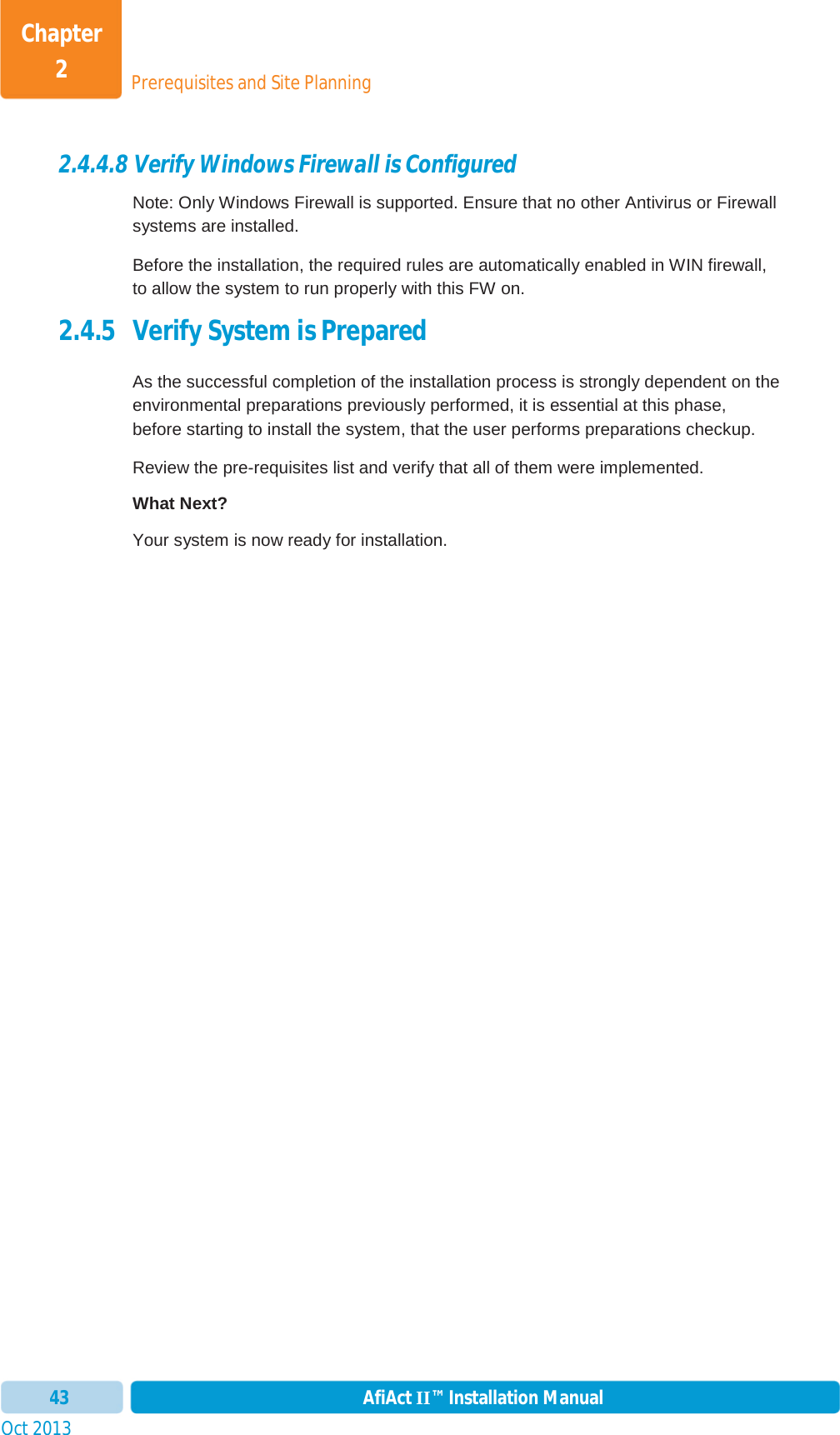 Prerequisites and Site PlanningChapter 2Oct 2013 AfiAct II™ Installation Manual432.4.4.8 Verify Windows Firewall is Configured Note: Only Windows Firewall is supported. Ensure that no other Antivirus or Firewall systems are installed. Before the installation, the required rules are automatically enabled in WIN firewall, to allow the system to run properly with this FW on. 2.4.5 Verify System is Prepared As the successful completion of the installation process is strongly dependent on the environmental preparations previously performed, it is essential at this phase, before starting to install the system, that the user performs preparations checkup. Review the pre-requisites list and verify that all of them were implemented. What Next? Your system is now ready for installation.  