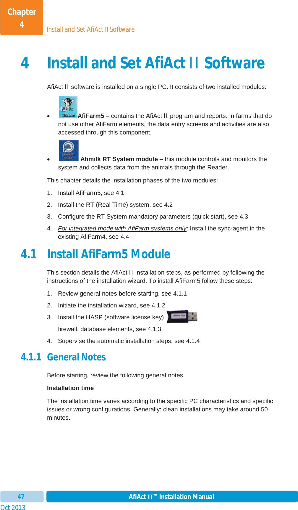 Install and Set AfiAct II SoftwareChapter 4Oct 2013 AfiAct II™ Installation Manual474 Install and Set AfiAct II Software AfiAct II software is installed on a single PC. It consists of two installed modules: xAfiFarm5 – contains the AfiAct II program and reports. In farms that do not use other AfiFarm elements, the data entry screens and activities are also accessed through this component.  x Afimilk RT System module – this module controls and monitors the system and collects data from the animals through the Reader.  This chapter details the installation phases of the two modules: 1.  Install AfiFarm5, see  4.1 2.  Install the RT (Real Time) system, see  4.2 3.  Configure the RT System mandatory parameters (quick start), see  4.3 4.  For integrated mode with AfiFarm systems only: Install the sync-agent in the existing AfiFarm4, see 4.44.1 Install AfiFarm5 Module This section details the AfiAct II installation steps, as performed by following the instructions of the installation wizard. To install AfiFarm5 follow these steps: 1.  Review general notes before starting, see  4.1.1 2.  Initiate the installation wizard, see  4.1.2 3.  Install the HASP (software license key)  firewall, database elements, see  4.1.3 4.  Supervise the automatic installation steps, see  4.1.4 4.1.1 General Notes Before starting, review the following general notes. Installation time The installation time varies according to the specific PC characteristics and specific issues or wrong configurations. Generally: clean installations may take around 50 minutes.  