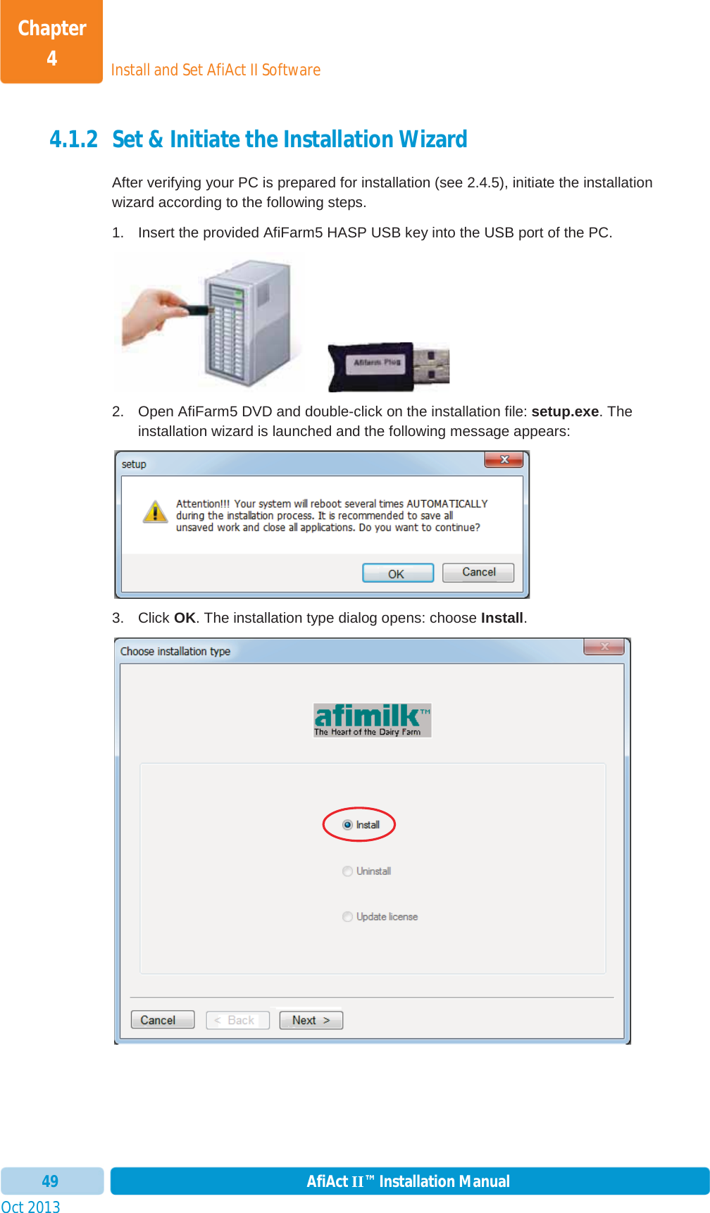 Install and Set AfiAct II SoftwareChapter 4Oct 2013 AfiAct II™ Installation Manual494.1.2 Set &amp; Initiate the Installation Wizard After verifying your PC is prepared for installation (see  2.4.5), initiate the installation wizard according to the following steps. 1.  Insert the provided AfiFarm5 HASP USB key into the USB port of the PC.        2.  Open AfiFarm5 DVD and double-click on the installation file: setup.exe. The installation wizard is launched and the following message appears: 3. Click OK. The installation type dialog opens: choose Install.