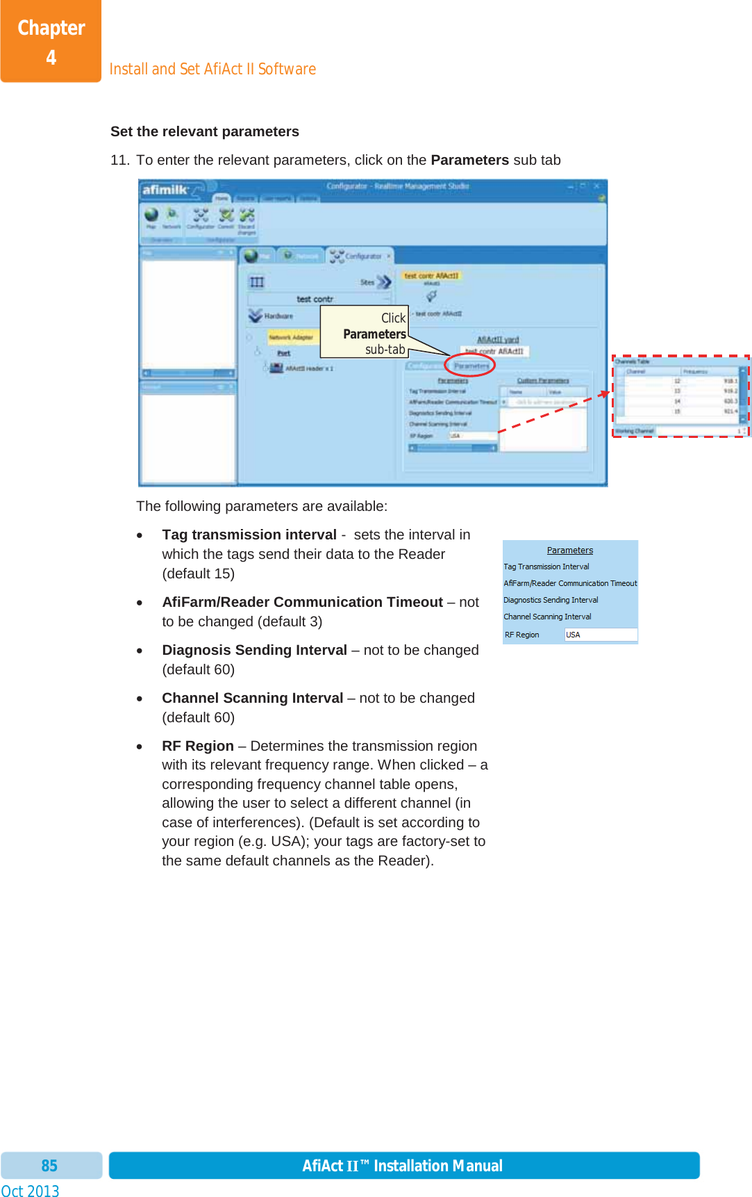 Install and Set AfiAct II SoftwareChapter 4Oct 2013 AfiAct II™ Installation Manual85Set the relevant parameters 11. To enter the relevant parameters, click on the Parameters sub tab The following parameters are available: xTag transmission interval -  sets the interval in which the tags send their data to the Reader (default 15) xAfiFarm/Reader Communication Timeout – not to be changed (default 3) xDiagnosis Sending Interval – not to be changed (default 60) xChannel Scanning Interval – not to be changed (default 60) xRF Region – Determines the transmission region with its relevant frequency range. When clicked – a corresponding frequency channel table opens, allowing the user to select a different channel (in case of interferences). (Default is set according to your region (e.g. USA); your tags are factory-set to the same default channels as the Reader). Click Parameterssub-tab 