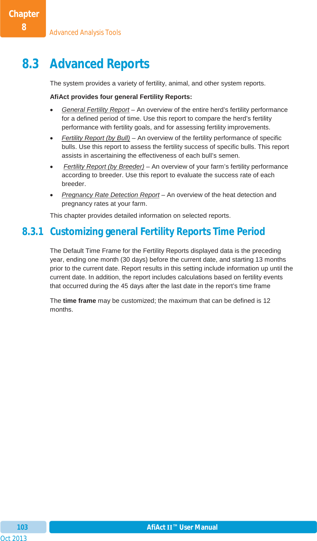 Oct 2013 AfiAct II™ User Manual103Advanced Analysis ToolsChapter 88.3 Advanced Reports The system provides a variety of fertility, animal, and other system reports. AfiAct provides four general Fertility Reports: xGeneral Fertility Report – An overview of the entire herd’s fertility performance for a defined period of time. Use this report to compare the herd’s fertility performance with fertility goals, and for assessing fertility improvements. xFertility Report (by Bull) – An overview of the fertility performance of specific bulls. Use this report to assess the fertility success of specific bulls. This report assists in ascertaining the effectiveness of each bull’s semen. xFertility Report (by Breeder) – An overview of your farm’s fertility performance according to breeder. Use this report to evaluate the success rate of each breeder. xPregnancy Rate Detection Report – An overview of the heat detection and pregnancy rates at your farm.  This chapter provides detailed information on selected reports.  8.3.1 Customizing general Fertility Reports Time Period The Default Time Frame for the Fertility Reports displayed data is the preceding year, ending one month (30 days) before the current date, and starting 13 months prior to the current date. Report results in this setting include information up until the current date. In addition, the report includes calculations based on fertility events that occurred during the 45 days after the last date in the report’s time frame The time frame may be customized; the maximum that can be defined is 12 months. 