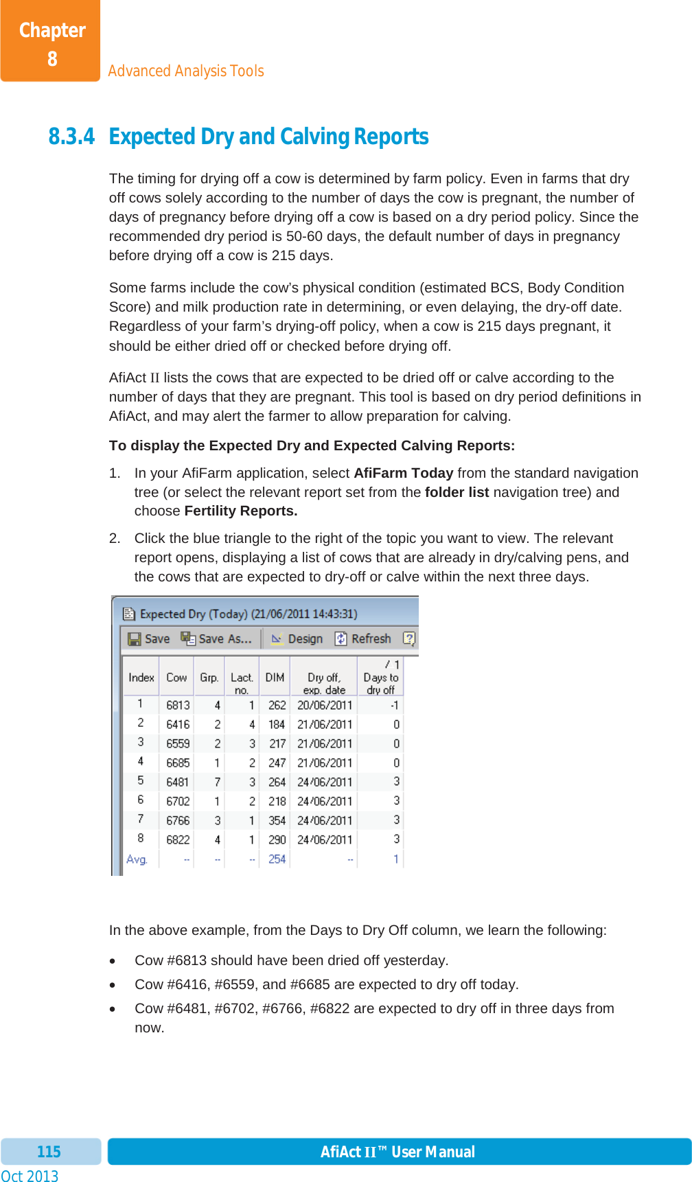 Oct 2013 AfiAct II™ User Manual115Advanced Analysis ToolsChapter 88.3.4 Expected Dry and Calving Reports The timing for drying off a cow is determined by farm policy. Even in farms that dry off cows solely according to the number of days the cow is pregnant, the number of days of pregnancy before drying off a cow is based on a dry period policy. Since the recommended dry period is 50-60 days, the default number of days in pregnancy before drying off a cow is 215 days. Some farms include the cow’s physical condition (estimated BCS, Body Condition Score) and milk production rate in determining, or even delaying, the dry-off date. Regardless of your farm’s drying-off policy, when a cow is 215 days pregnant, it should be either dried off or checked before drying off. AfiAct II lists the cows that are expected to be dried off or calve according to the number of days that they are pregnant. This tool is based on dry period definitions in AfiAct, and may alert the farmer to allow preparation for calving.  To display the Expected Dry and Expected Calving Reports: 1.  In your AfiFarm application, select AfiFarm Today from the standard navigation tree (or select the relevant report set from the folder list navigation tree) and choose Fertility Reports. 2.  Click the blue triangle to the right of the topic you want to view. The relevant report opens, displaying a list of cows that are already in dry/calving pens, and the cows that are expected to dry-off or calve within the next three days. In the above example, from the Days to Dry Off column, we learn the following: x  Cow #6813 should have been dried off yesterday. x  Cow #6416, #6559, and #6685 are expected to dry off today. x  Cow #6481, #6702, #6766, #6822 are expected to dry off in three days from now.  