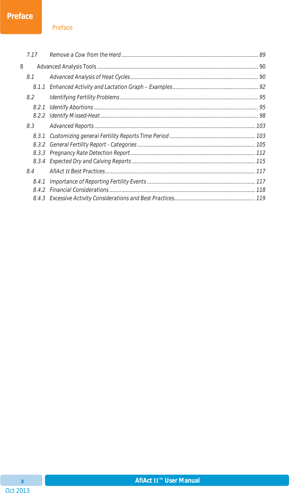 PrefaceOct 2013 AfiAct II™ User ManualxPreface7.17 Remove a Cow from the Herd ........................................................................................... 898 Advanced Analysis Tools ........................................................................................................... 908.1 Advanced Analysis of Heat Cycles .....................................................................................  908.1.1 Enhanced Activity and Lactation Graph – Examples ......................................................... 928.2 Identifying Fertility Problems ............................................................................................  958.2.1 Identify Abortions ............................................................................................................. 958.2.2 Identify Missed-Heat .........................................................................................................  988.3 Advanced Reports ........................................................................................................... 1038.3.1 Customizing general Fertility Reports Time Period ......................................................... 1038.3.2 General Fertility Report - Categories .............................................................................. 1058.3.3 Pregnancy Rate Detection Report ................................................................................... 1128.3.4 Expected Dry and Calving Reports .................................................................................. 1158.4 AfiAct II Best Practices .................................................................................................... 1178.4.1 Importance of Reporting Fertility Events ........................................................................ 1178.4.2 Financial Considerations ................................................................................................. 1188.4.3 Excessive Activity Considerations and Best Practices...................................................... 119