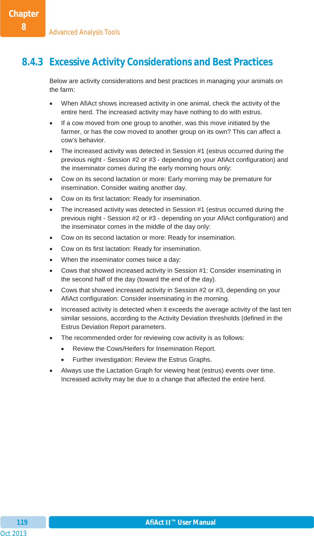 Oct 2013 AfiAct II™ User Manual119Advanced Analysis ToolsChapter 88.4.3 Excessive Activity Considerations and Best Practices Below are activity considerations and best practices in managing your animals on the farm:  x  When AfiAct shows increased activity in one animal, check the activity of the entire herd. The increased activity may have nothing to do with estrus. x  If a cow moved from one group to another, was this move initiated by the farmer, or has the cow moved to another group on its own? This can affect a cow’s behavior. x  The increased activity was detected in Session #1 (estrus occurred during the previous night - Session #2 or #3 - depending on your AfiAct configuration) and the inseminator comes during the early morning hours only: x  Cow on its second lactation or more: Early morning may be premature for insemination. Consider waiting another day.  x  Cow on its first lactation: Ready for insemination. x  The increased activity was detected in Session #1 (estrus occurred during the previous night - Session #2 or #3 - depending on your AfiAct configuration) and the inseminator comes in the middle of the day only:  x  Cow on its second lactation or more: Ready for insemination.  x  Cow on its first lactation: Ready for insemination. x  When the inseminator comes twice a day:  x  Cows that showed increased activity in Session #1: Consider inseminating in the second half of the day (toward the end of the day). x  Cows that showed increased activity in Session #2 or #3, depending on your AfiAct configuration: Consider inseminating in the morning. x  Increased activity is detected when it exceeds the average activity of the last ten similar sessions, according to the Activity Deviation thresholds (defined in the Estrus Deviation Report parameters. x  The recommended order for reviewing cow activity is as follows: x  Review the Cows/Heifers for Insemination Report. x  Further investigation: Review the Estrus Graphs. x  Always use the Lactation Graph for viewing heat (estrus) events over time. Increased activity may be due to a change that affected the entire herd. 