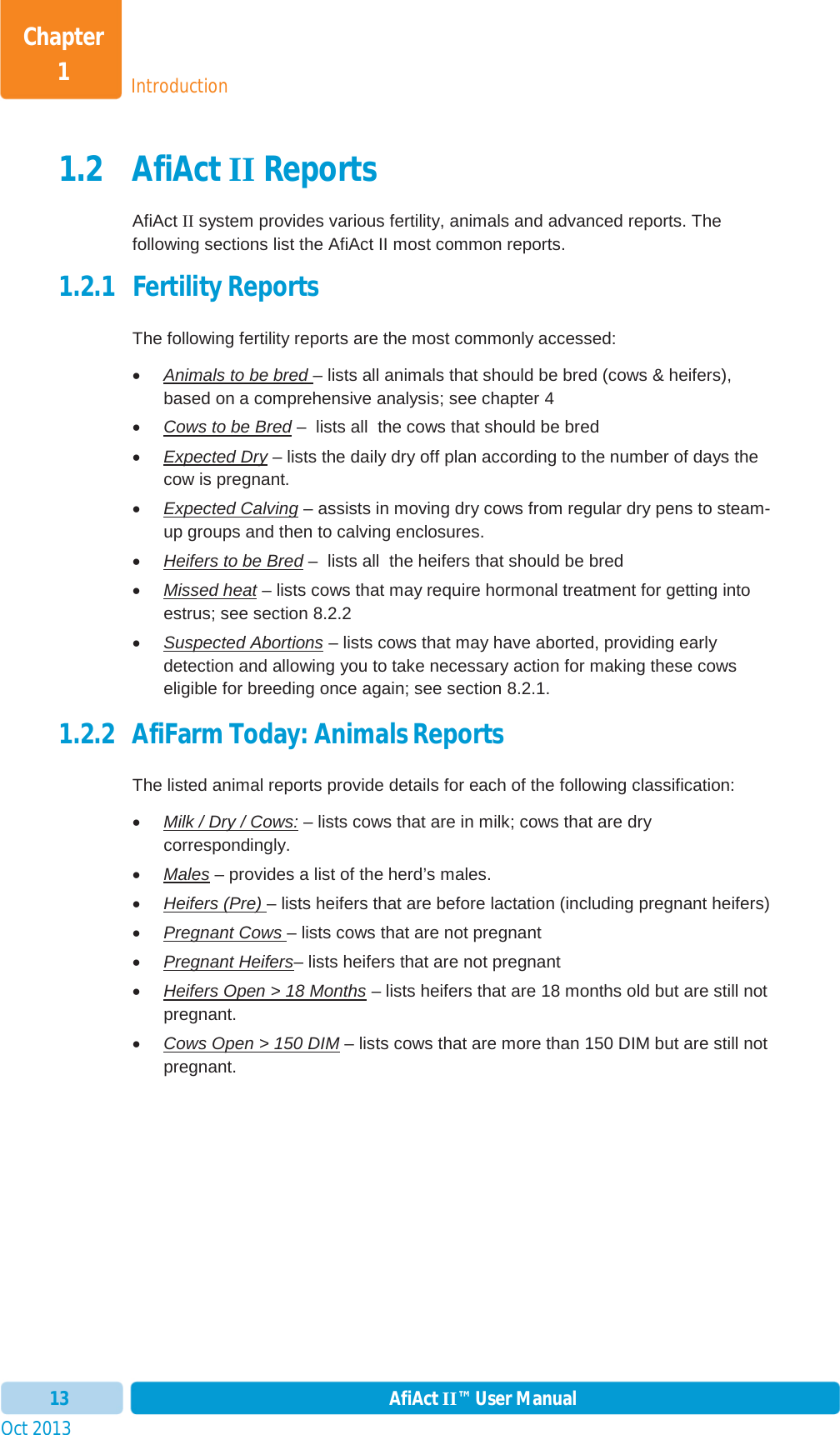 Oct 2013 AfiAct II™ User Manual13IntroductionChapter 11.2 AfiAct II Reports AfiAct II system provides various fertility, animals and advanced reports. The following sections list the AfiAct II most common reports. 1.2.1 Fertility Reports The following fertility reports are the most commonly accessed:  xAnimals to be bred – lists all animals that should be bred (cows &amp; heifers), based on a comprehensive analysis; see chapter 4xCows to be Bred –  lists all  the cows that should be bred xExpected Dry – lists the daily dry off plan according to the number of days the cow is pregnant. xExpected Calving – assists in moving dry cows from regular dry pens to steam-up groups and then to calving enclosures. xHeifers to be Bred –  lists all  the heifers that should be bred xMissed heat – lists cows that may require hormonal treatment for getting into estrus; see section 8.2.2 xSuspected Abortions – lists cows that may have aborted, providing early detection and allowing you to take necessary action for making these cows eligible for breeding once again; see section 8.2.1. 1.2.2 AfiFarm Today: Animals Reports The listed animal reports provide details for each of the following classification: xMilk / Dry / Cows: – lists cows that are in milk; cows that are dry correspondingly. xMales – provides a list of the herd’s males.xHeifers (Pre) – lists heifers that are before lactation (including pregnant heifers)xPregnant Cows – lists cows that are not pregnantxPregnant Heifers– lists heifers that are not pregnantxHeifers Open &gt; 18 Months – lists heifers that are 18 months old but are still not pregnant. xCows Open &gt; 150 DIM – lists cows that are more than 150 DIM but are still not pregnant. 