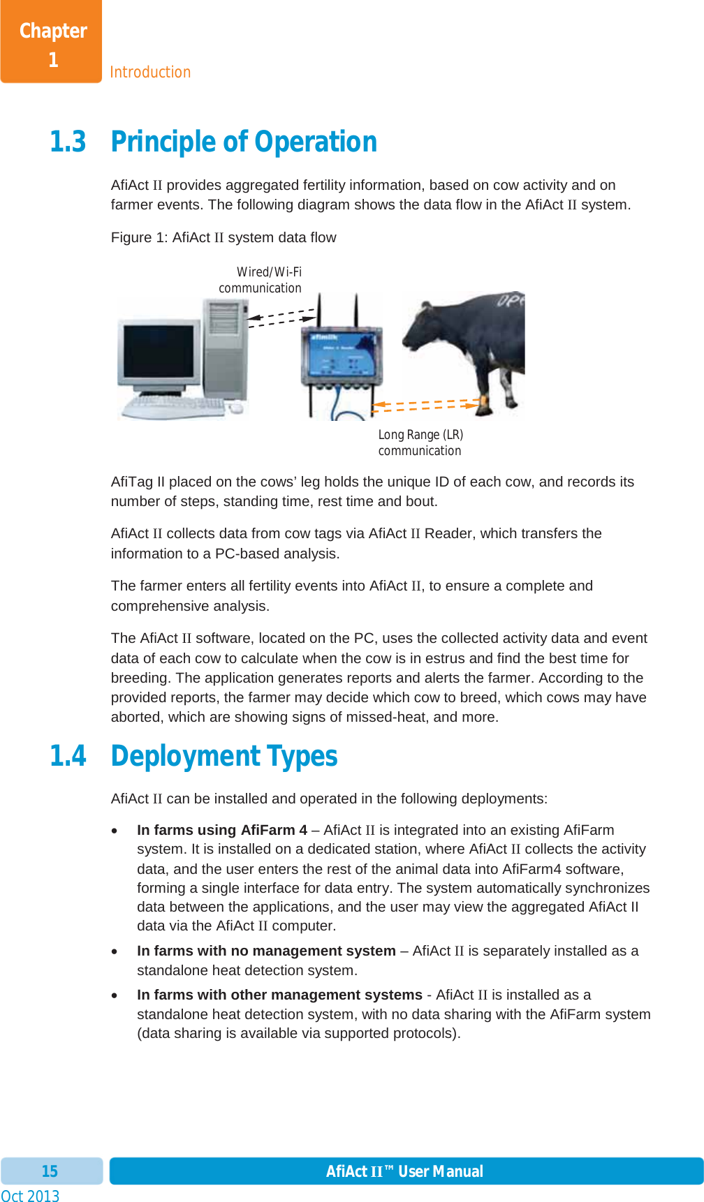 Oct 2013 AfiAct II™ User Manual15IntroductionChapter 11.3 Principle of Operation AfiAct II provides aggregated fertility information, based on cow activity and on farmer events. The following diagram shows the data flow in the AfiAct II system. Figure 1: AfiAct II system data flow                      AfiTag II placed on the cows’ leg holds the unique ID of each cow, and records its number of steps, standing time, rest time and bout. AfiAct II collects data from cow tags via AfiAct II Reader, which transfers the information to a PC-based analysis. The farmer enters all fertility events into AfiAct II, to ensure a complete and comprehensive analysis. The AfiAct II software, located on the PC, uses the collected activity data and event data of each cow to calculate when the cow is in estrus and find the best time for breeding. The application generates reports and alerts the farmer. According to the provided reports, the farmer may decide which cow to breed, which cows may have aborted, which are showing signs of missed-heat, and more. 1.4 Deployment Types AfiAct II can be installed and operated in the following deployments: xIn farms using AfiFarm 4 – AfiAct II is integrated into an existing AfiFarm system. It is installed on a dedicated station, where AfiAct II collects the activity data, and the user enters the rest of the animal data into AfiFarm4 software, forming a single interface for data entry. The system automatically synchronizes data between the applications, and the user may view the aggregated AfiAct II data via the AfiAct II computer. xIn farms with no management system – AfiAct II is separately installed as a standalone heat detection system. xIn farms with other management systems - AfiAct II is installed as a standalone heat detection system, with no data sharing with the AfiFarm system (data sharing is available via supported protocols). Long Range (LR) communication Wired/Wi-Ficommunication