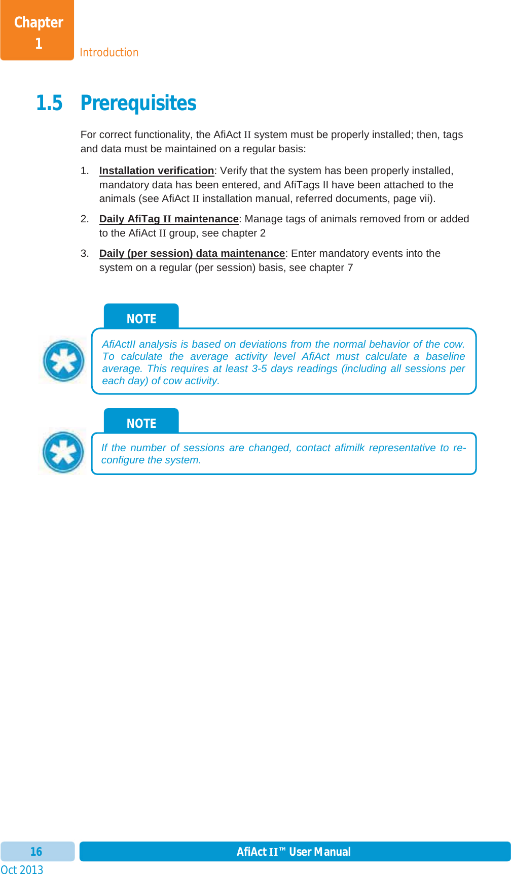 Oct 2013 AfiAct II™ User Manual16IntroductionChapter 11.5 Prerequisites For correct functionality, the AfiAct II system must be properly installed; then, tags and data must be maintained on a regular basis: 1.  Installation verification: Verify that the system has been properly installed, mandatory data has been entered, and AfiTags II have been attached to the animals (see AfiAct II installation manual, referred documents, page vii). 2.  Daily AfiTag II maintenance: Manage tags of animals removed from or added to the AfiAct II group, see chapter 23.  Daily (per session) data maintenance: Enter mandatory events into the system on a regular (per session) basis, see chapter 7NOTE If the number of sessions are changed, contact afimilk representative to re-configure the system. NOTE AfiActII analysis is based on deviations from the normal behavior of the cow. To calculate the average activity level AfiAct must calculate a baselineaverage. This requires at least 3-5 days readings (including all sessions per each day) of cow activity. 