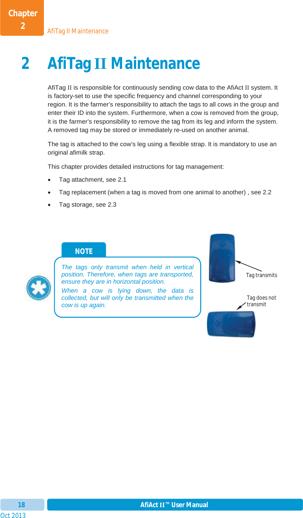 Oct 2013 AfiAct II™ User Manual18AfiTag II MaintenanceChapter 22AfiTagII MaintenanceAfiTag II is responsible for continuously sending cow data to the AfiAct II system. It is factory-set to use the specific frequency and channel corresponding to your region. It is the farmer’s responsibility to attach the tags to all cows in the group and enter their ID into the system. Furthermore, when a cow is removed from the group, it is the farmer’s responsibility to remove the tag from its leg and inform the system. A removed tag may be stored or immediately re-used on another animal. The tag is attached to the cow’s leg using a flexible strap. It is mandatory to use an original afimilk strap. This chapter provides detailed instructions for tag management: x  Tag attachment, see  2.1 x  Tag replacement (when a tag is moved from one animal to another) , see  2.2 x  Tag storage, see  2.3NOTE The tags only transmit when held in vertical position. Therefore, when tags are transported, ensure they are in horizontal position. When a cow is lying down, the data is collected, but will only be transmitted when the cow is up again. Tag transmits Tag does not transmit 