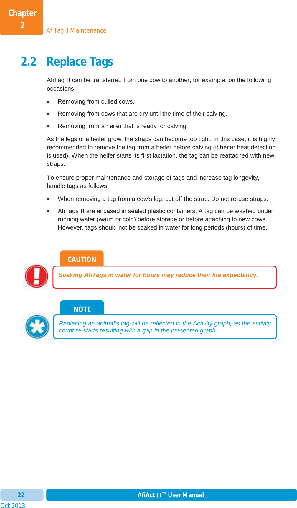 Oct 2013 AfiAct II™ User Manual22AfiTag II MaintenanceChapter 22.2 Replace Tags AfiTag II can be transferred from one cow to another, for example, on the following occasions: x  Removing from culled cows.  x  Removing from cows that are dry until the time of their calving. x  Removing from a heifer that is ready for calving. As the legs of a heifer grow, the straps can become too tight. In this case, it is highly recommended to remove the tag from a heifer before calving (if heifer heat detection is used). When the heifer starts its first lactation, the tag can be reattached with new straps.To ensure proper maintenance and storage of tags and increase tag longevity, handle tags as follows: x  When removing a tag from a cow&apos;s leg, cut off the strap. Do not re-use straps.  x AfiTags II are encased in sealed plastic containers. A tag can be washed under running water (warm or cold) before storage or before attaching to new cows. However, tags should not be soaked in water for long periods (hours) of time. NOTE Replacing an animal’s tag will be reflected in the Activity graph; as the activity count re-starts resulting with a gap in the presented graph. CAUTION Soaking AfiTags in water for hours may reduce their life expectancy. 