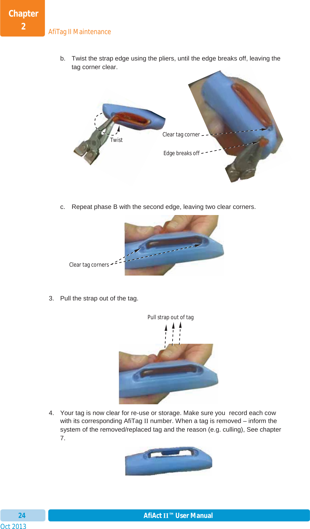 Oct 2013 AfiAct II™ User Manual24AfiTag II MaintenanceChapter 2b.  Twist the strap edge using the pliers, until the edge breaks off, leaving the tag corner clear. c.  Repeat phase B with the second edge, leaving two clear corners. 3.  Pull the strap out of the tag. 4.  Your tag is now clear for re-use or storage. Make sure you  record each cow with its corresponding AfiTag II number. When a tag is removed – inform the system of the removed/replaced tag and the reason (e.g. culling), See chapter 7. off,Twist Clear tag corner Edge breaks offClear tag corners Pull strap out of tag 