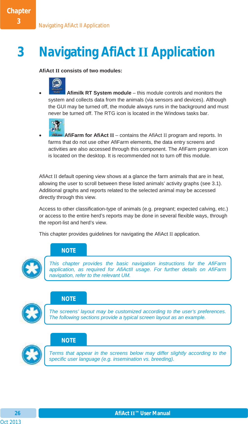 Oct 2013 AfiAct II™ User Manual26Navigating AfiAct II ApplicationChapter 33 Navigating AfiAct II Application AfiAct II consists of two modules: x Afimilk RT System module – this module controls and monitors the system and collects data from the animals (via sensors and devices). Although the GUI may be turned off, the module always runs in the background and must never be turned off. The RTG icon is located in the Windows tasks bar. xAfiFarm for AfiAct II – contains the AfiAct II program and reports. In farms that do not use other AfiFarm elements, the data entry screens and activities are also accessed through this component. The AfiFarm program icon is located on the desktop. It is recommended not to turn off this module. AfiAct II default opening view shows at a glance the farm animals that are in heat, allowing the user to scroll between these listed animals’ activity graphs (see  3.1). Additional graphs and reports related to the selected animal may be accessed directly through this view. Access to other classification-type of animals (e.g. pregnant; expected calving, etc.) or access to the entire herd’s reports may be done in several flexible ways, through the report-list and herd’s view. This chapter provides guidelines for navigating the AfiAct II application. NOTE Terms that appear in the screens below may differ slightly according to the specific user language (e.g. insemination vs. breeding). NOTE The screens’ layout may be customized according to the user’s preferences. The following sections provide a typical screen layout as an example. NOTE This chapter provides the basic navigation instructions for the AfiFarmapplication, as required for AfiActII usage. For further details on AfiFarm navigation, refer to the relevant UM. 