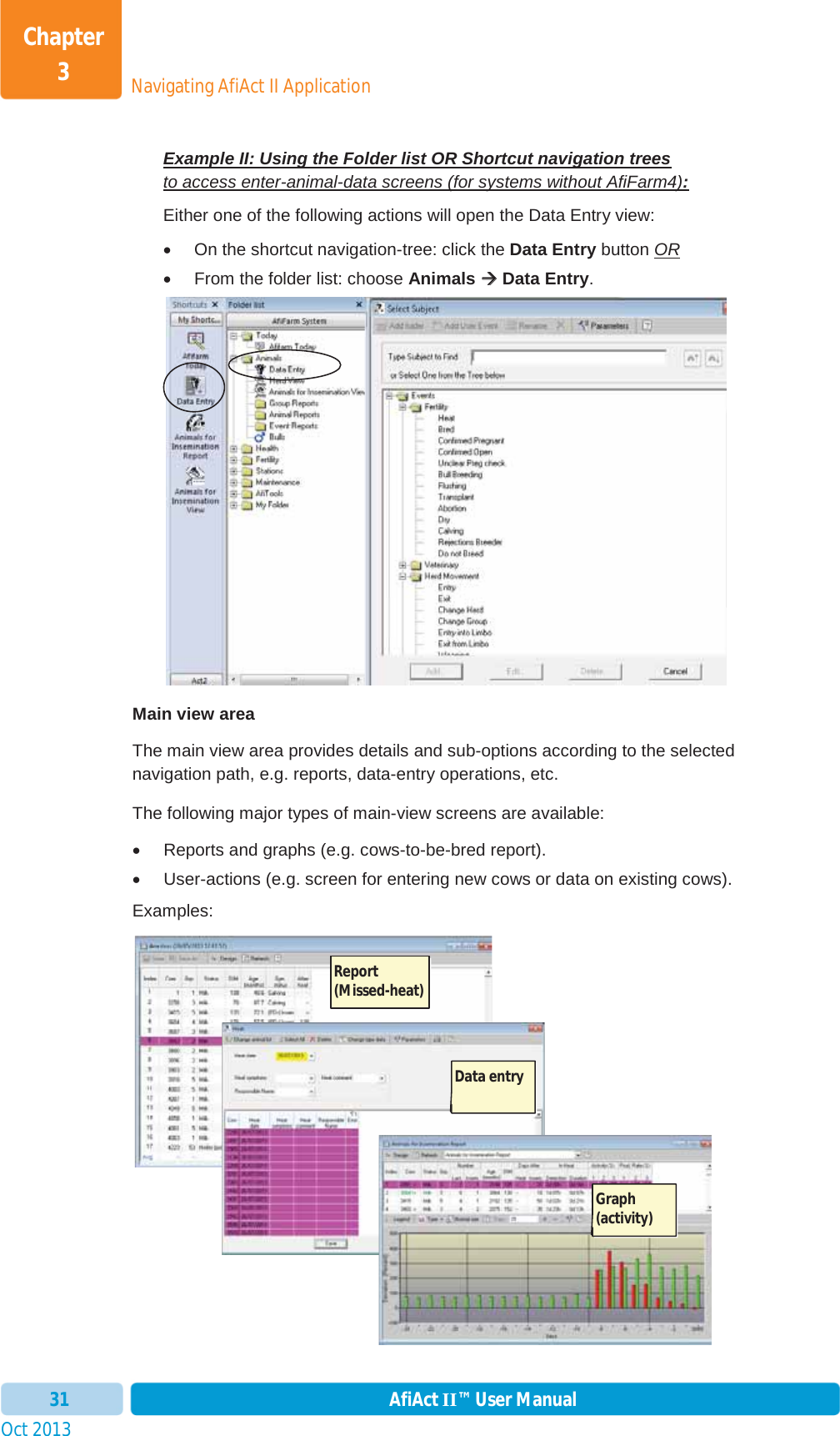 Oct 2013 AfiAct II™ User Manual31Navigating AfiAct II ApplicationChapter 3Example II: Using the Folder list OR Shortcut navigation treesto access enter-animal-data screens (for systems without AfiFarm4):Either one of the following actions will open the Data Entry view: x  On the shortcut navigation-tree: click the Data Entry button ORx  From the folder list: choose Animals ÆÆ Data Entry.Main view area The main view area provides details and sub-options according to the selected navigation path, e.g. reports, data-entry operations, etc.  The following major types of main-view screens are available: x  Reports and graphs (e.g. cows-to-be-bred report). x  User-actions (e.g. screen for entering new cows or data on existing cows). Examples: Report (Missed-heat)Data entryGraph (activity)