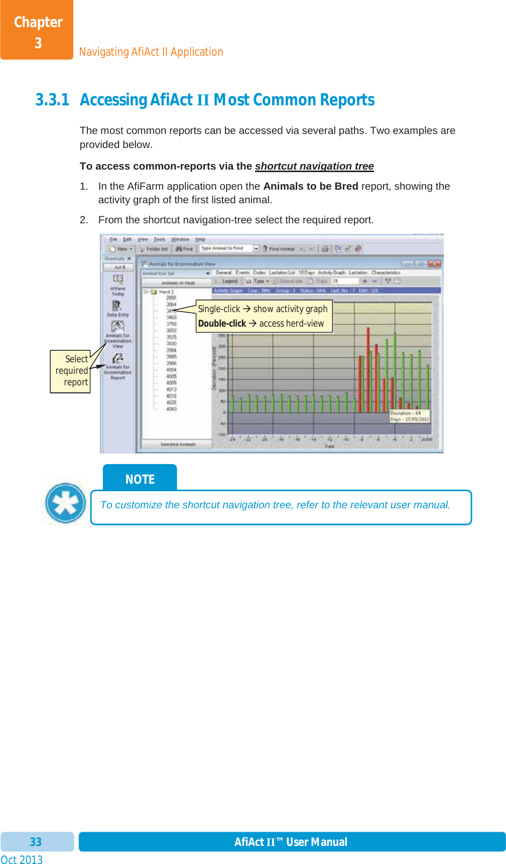 Oct 2013 AfiAct II™ User Manual33Navigating AfiAct II ApplicationChapter 33.3.1 Accessing AfiAct II Most Common Reports The most common reports can be accessed via several paths. Two examples are provided below. To access common-reports via the shortcut navigation tree1.  In the AfiFarm application open the Animals to be Bred report, showing the activity graph of the first listed animal. 2.  From the shortcut navigation-tree select the required report. NOTE To customize the shortcut navigation tree, refer to the relevant user manual. Single-click Æ show activity graph Double-click Æ access herd-view  Select required report 