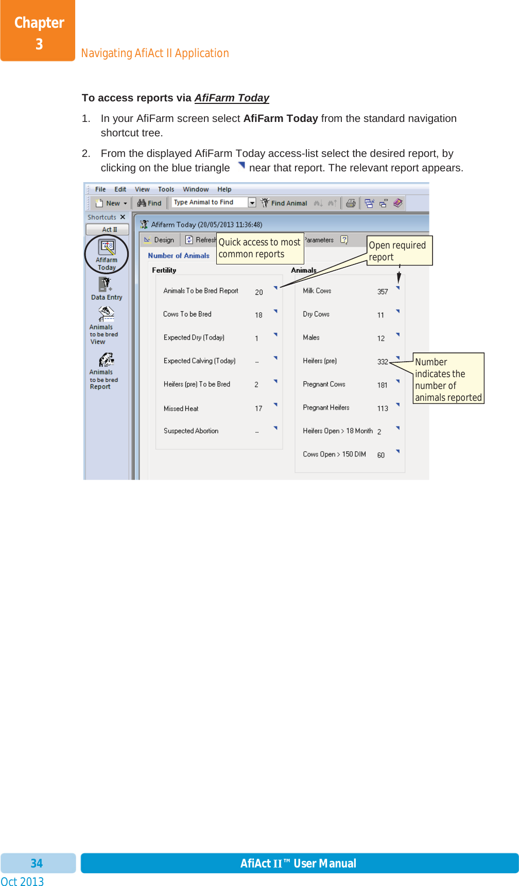 Oct 2013 AfiAct II™ User Manual34Navigating AfiAct II ApplicationChapter 3To access reports via AfiFarm Today1. In your AfiFarm screen select AfiFarm Today from the standard navigation shortcut tree.  2.  From the displayed AfiFarm Today access-list select the desired report, by clicking on the blue triangle  near that report. The relevant report appears. Quick access to most common reports  Open required report Number indicates the number of animals reported 