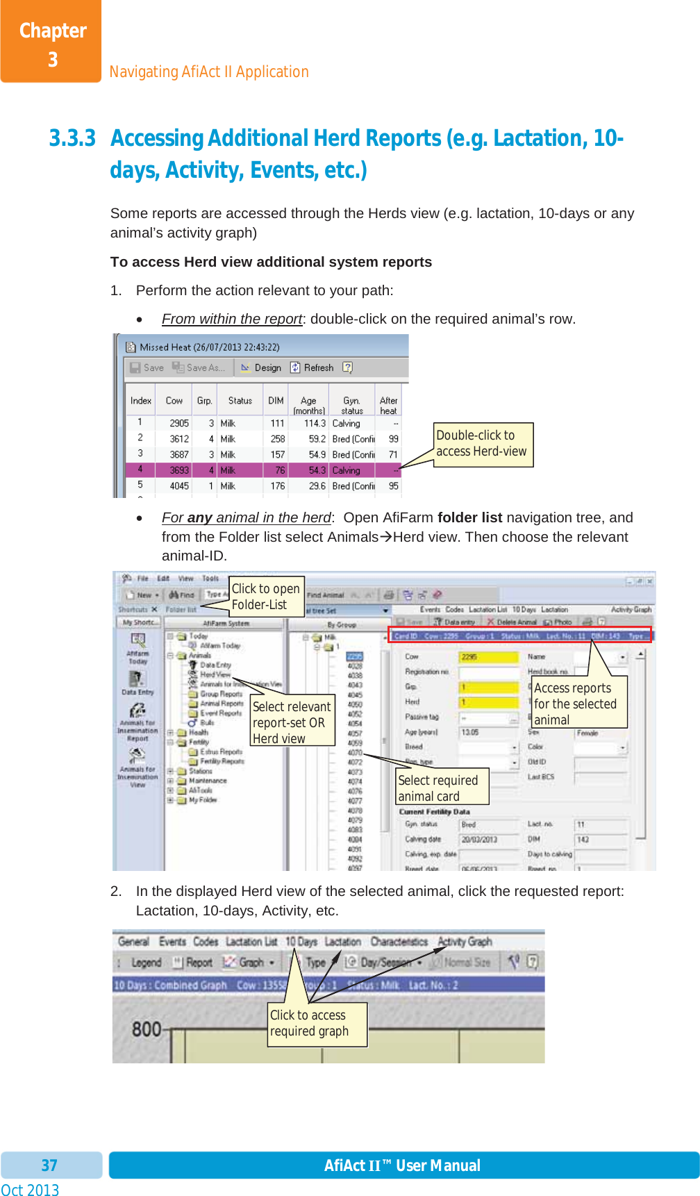 Oct 2013 AfiAct II™ User Manual37Navigating AfiAct II ApplicationChapter 33.3.3 Accessing Additional Herd Reports (e.g. Lactation, 10-days, Activity, Events, etc.) Some reports are accessed through the Herds view (e.g. lactation, 10-days or any animal’s activity graph)  To access Herd view additional system reports 1.  Perform the action relevant to your path: xFrom within the report: double-click on the required animal’s row.  xFor any animal in the herd:  Open AfiFarm folder list navigation tree, and from the Folder list select AnimalsÆHerd view. Then choose the relevant animal-ID. 2.  In the displayed Herd view of the selected animal, click the requested report: Lactation, 10-days, Activity, etc.   Double-click to access Herd-view Click to access required graph  Click to open Folder-List Select relevant report-set OR Herd view Select required animal card Access reports for the selected animal 